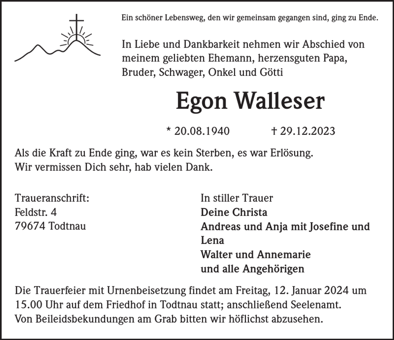 <p>Ein schöner Lebensweg, den wir gemeinsam gegangen sind, ging zu Ende.</p><p>In Liebe und Dankbarkeit nehmen wir Abschied von<br />meinem geliebten Ehemann, herzensguten Papa,<br />Bruder, Schwager, Onkel und Götti</p><p>Egon Walleser<br />* 20.08.1940</p><p>† 29.12.2023</p><p>Als die Kraft zu Ende ging, war es kein Sterben, es war Erlösung.<br />Wir vermissen Dich sehr, hab vielen Dank.<br />Traueranschrift:<br />Feldstr. 4<br />79674 Todtnau</p><p>In stiller Trauer<br />Deine Christa<br />Andreas und Anja mit Josefine und<br />Lena<br />Walter und Annemarie<br />und alle Angehörigen</p><p>Die Trauerfeier mit Urnenbeisetzung findet am Freitag, 12. Januar 2024 um<br />15.00 Uhr auf dem Friedhof in Todtnau statt; anschließend Seelenamt.<br />Von Beileidsbekundungen am Grab bitten wir höflichst abzusehen.</p>