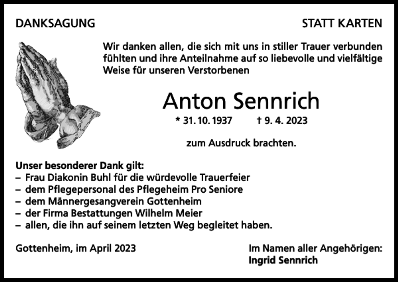 <p>DANKSAGUNG</p><p>STATT KARTEN<br />Wir danken allen, die sich mit uns in stiller Trauer verbunden<br />fühlten und ihre Anteilnahme auf so liebevolle und vielfältige<br />Weise für unseren Verstorbenen</p><p>Anton Sennrich<br />* 31. 10. 1937</p><p>† 9. 4. 2023</p><p>zum Ausdruck brachten.<br />Unser besonderer Dank gilt:<br />– Frau Diakonin Buhl für die würdevolle Trauerfeier<br />– dem Pflegepersonal des Pflegeheim Pro Seniore<br />– dem Männergesangverein Gottenheim<br />– der Firma Bestattungen Wilhelm Meier<br />– allen, die ihn auf seinem letzten Weg begleitet haben.<br />Gottenheim, im April 2023 Im Namen aller Angehörigen:<br />Ingrid Sennrich</p>