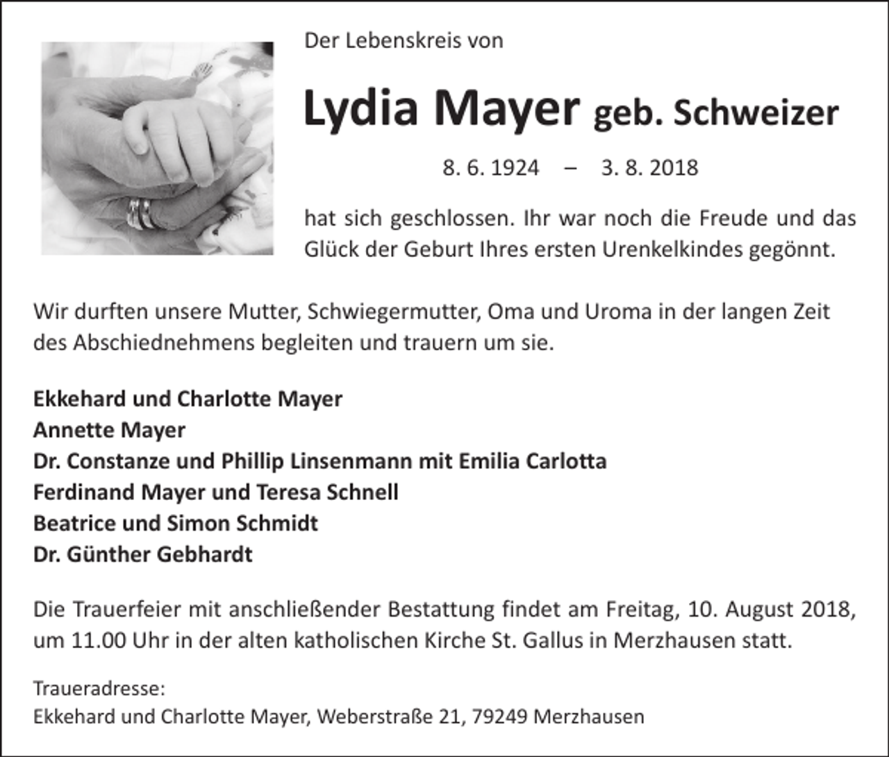 <p>Der Lebenskreis von</p><p>Lydia Mayer geb. Schweizer<br />8. 6. 1924 – 3. 8. 2018<br />hat sich geschlossen. Ihr war noch die Freude und das<br />Glück der Geburt Ihres ersten Urenkelkindes gegönnt.<br />Wir durften unsere Mutter, Schwiegermutter, Oma und Uroma in der langen Zeit<br />des Abschiednehmens begleiten und trauern um sie.<br />Ekkehard und Charlotte Mayer<br />Annette Mayer<br />Dr. Constanze und Phillip Linsenmann mit Emilia Carlotta<br />Ferdinand Mayer und Teresa Schnell<br />Beatrice und Simon Schmidt<br />Dr. Günther Gebhardt<br />Die Trauerfeier mit anschließender Bestattung findet am Freitag, 10. August 2018,<br />um 11.00 Uhr in der alten katholischen Kirche St. Gallus in Merzhausen statt.<br />Traueradresse:<br />Ekkehard und Charlotte Mayer, Weberstraße 21, 79249 Merzhausen</p>