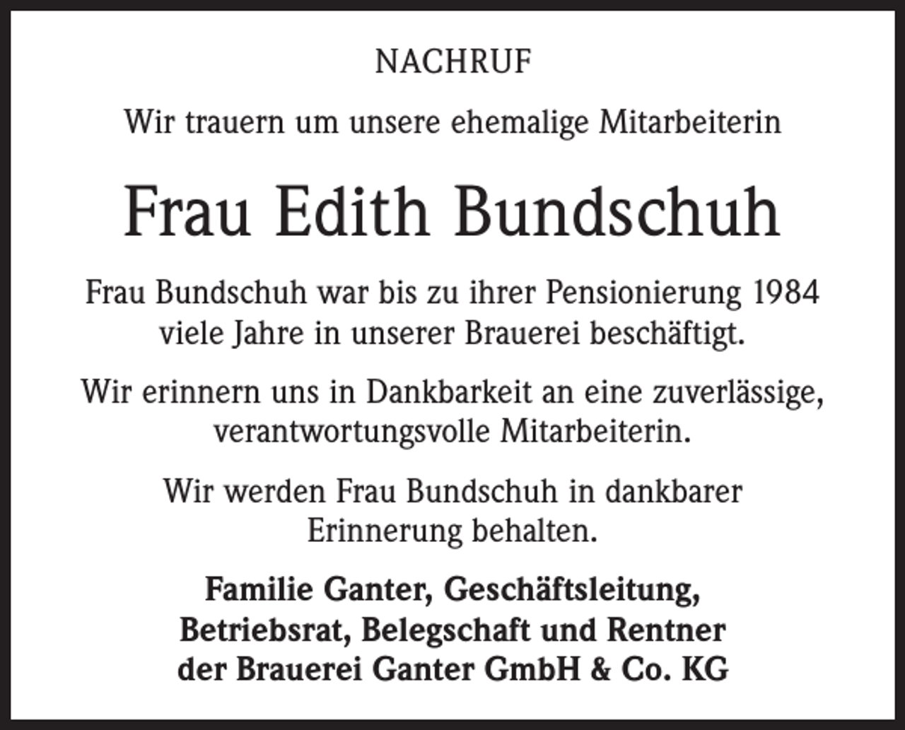<p>NACHRUF<br />Wir trauern um unsere ehemalige Mitarbeiterin</p><p>Frau Edith Bundschuh<br />Frau Bundschuh war bis zu ihrer Pensionierung 1984<br />viele Jahre in unserer Brauerei beschäftigt.<br />Wir erinnern uns in Dankbarkeit an eine zuverlässige,<br />verantwortungsvolle Mitarbeiterin.<br />Wir werden Frau Bundschuh in dankbarer<br />Erinnerung behalten.<br />Familie Ganter, Geschäftsleitung,<br />Betriebsrat, Belegschaft und Rentner<br />der Brauerei Ganter GmbH &amp; Co. KG</p>