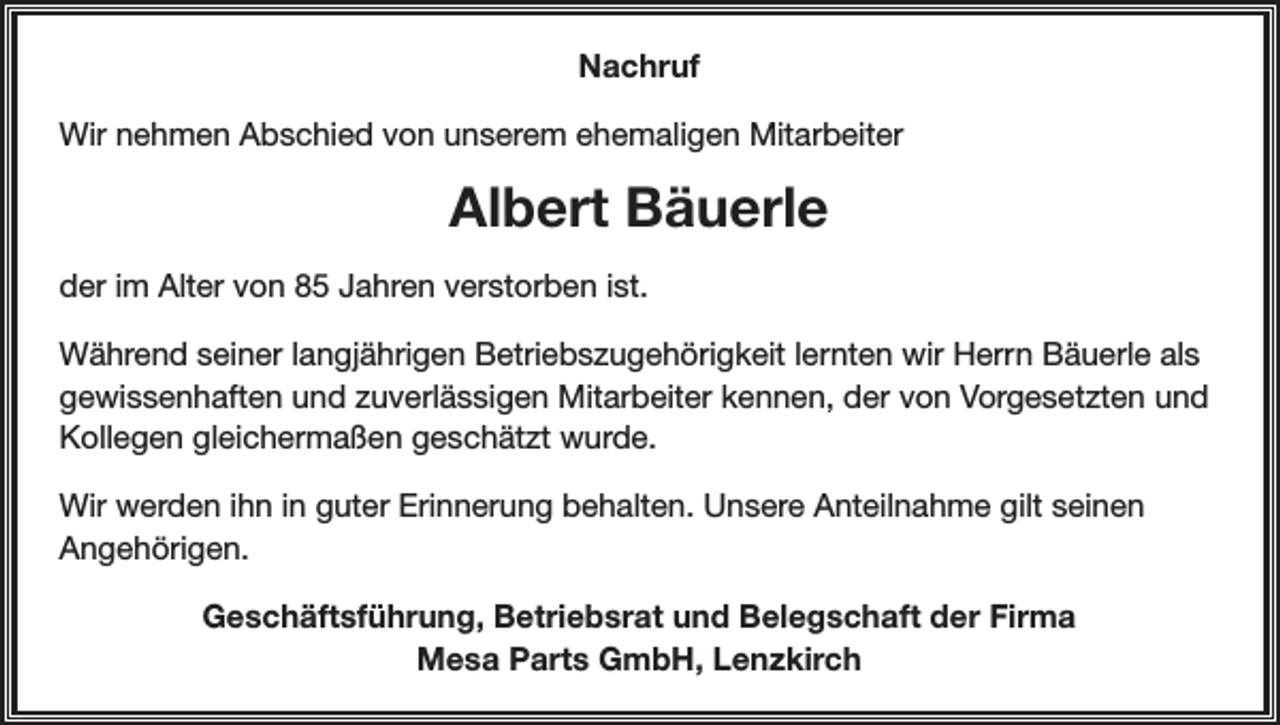<p>Nachruf<br />Wir nehmen Abschied von unserem ehemaligen Mitarbeiter</p><p>Albert Bäuerle<br />der im Alter von 85 Jahren verstorben ist.<br />Während seiner langjährigen Betriebszugehörigkeit lernten wir Herrn Bäuerle als<br />gewissenhaften und zuverlässigen Mitarbeiter kennen, der von Vorgesetzten und<br />Kollegen gleichermaßen geschätzt wurde.<br />Wir werden ihn in guter Erinnerung behalten. Unsere Anteilnahme gilt seinen<br />Angehörigen.<br />Geschäftsführung, Betriebsrat und Belegschaft der Firma<br />Mesa Parts GmbH, Lenzkirch</p>