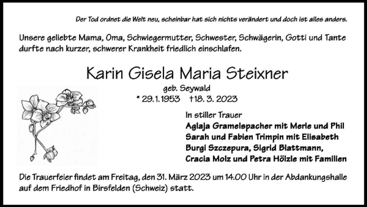 <p>Der Tod ordnet die Welt neu, scheinbar hat sich nichts verändert und doch ist alles anders.</p><p>Unsere geliebte Mama, Oma, Schwiegermutter, Schwester, Schwägerin, Gotti und Tante<br />durfte nach kurzer, schwerer Krankheit friedlich einschlafen.</p><p>Karin Gisela Maria Steixner<br />geb. Seywald<br />* 29. 1. 1953 † 18. 3. 2023</p><p>In stiller Trauer<br />Aglaja Gramelspacher mit Merle und Phil<br />Sarah und Fabien Trimpin mit Elisabeth<br />Burgi Szczepura, Sigrid Blattmann,<br />Cracia Molz und Petra Hölzle mit Familien<br />Die Trauerfeier findet am Freitag, den 31. März 2023 um 14.00 Uhr in der Abdankungshalle<br />auf dem Friedhof in Birsfelden (Schweiz) statt.</p>