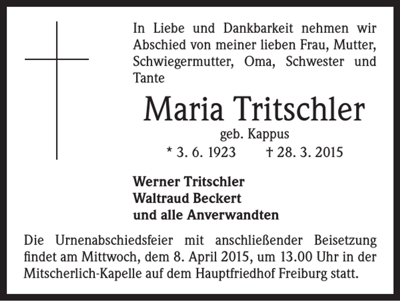 <p>In Liebe und Dankbarkeit nehmen wir<br />Abschied von meiner lieben Frau, Mutter,<br />Schwiegermutter, Oma, Schwester und<br />Tante</p><p>Mariageb.Tritschler<br />Kappus</p><p>* 3. 6. 1923 † 28. 3. 2015</p><p>Werner Tritschler<br />Waltraud Beckert<br />und alle Anverwandten</p><p>Die Urnenabschiedsfeier mit anschließender Beisetzung<br />findet am Mittwoch, dem 8. April 2015, um 13.00 Uhr in der<br />Mitscherlich-Kapelle auf dem Hauptfriedhof Freiburg statt.</p>