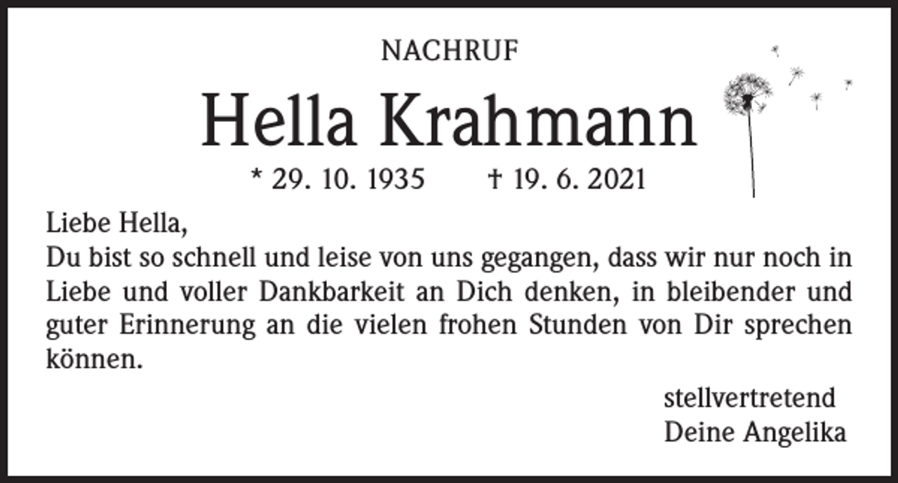 <p>NACHRUF</p><p>Hella Krahmann<br />* 29. 10. 1935 † 19. 6. 2021</p><p>Liebe Hella,<br />Du bist so schnell und leise von uns gegangen, dass wir nur noch in<br />Liebe und voller Dankbarkeit an Dich denken, in bleibender und<br />guter Erinnerung an die vielen frohen Stunden von Dir sprechen<br />können.<br />stellvertretend<br />Deine Angelika</p>