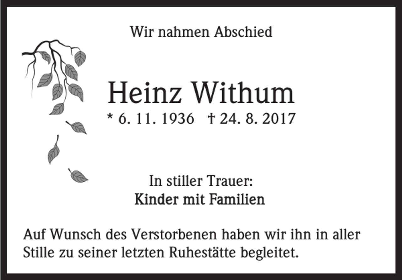 <p>Wir<br />a h m e n AAbschied<br />bs c hi e d<br />Wirn nahmen</p><p>HHeinz<br />ei n z Withum<br />Wit h u m</p><p>** 6.<br />6. 11.<br />. †<br />† 24.<br />2 4. 8.<br />8.</p><p>IInn stiller<br />still er Trauer:<br />Tr a u er:<br />AAuf<br />uf Wunsch<br />W u ns c h ddes<br />es VVerstorbenen<br />erst or b e n e n haben<br />h a b e n wir<br />wir iihn<br />h n iin<br />n aller<br />all er<br />Stille<br />Still e zzuu sseiner<br />ei n er lletzten<br />et zt e n Ruhestätte<br />R u h est ätt e bbegleitet.<br />e gl eit et.</p>