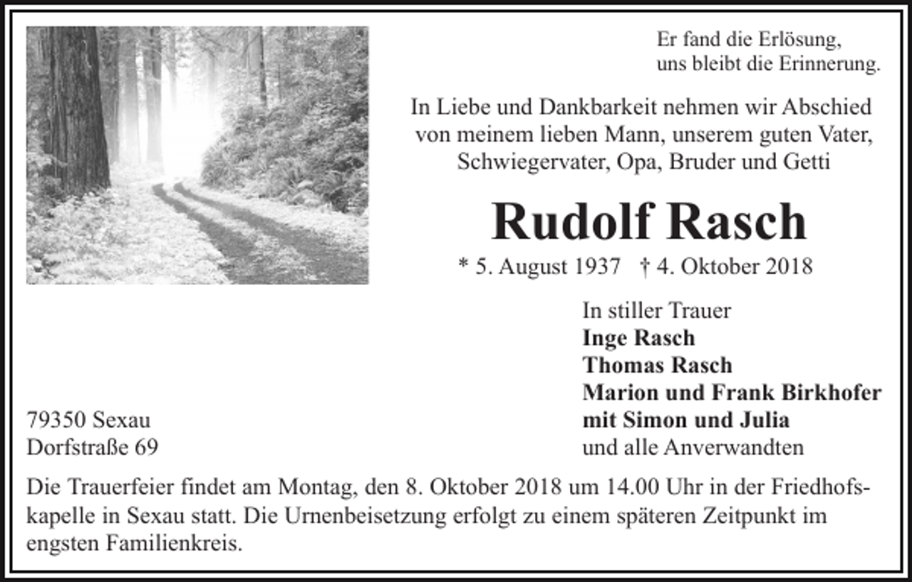 <p>Er fand die Erlösung,<br />uns bleibt die Erinnerung.</p><p>In Liebe und Dankbarkeit nehmen wir Abschied<br />von meinem lieben Mann, unserem guten Vater,<br />Schwiegervater, Opa, Bruder und Getti</p><p>Rudolf Rasch<br />* 5. August 1937 † 4. Oktober 2018</p><p>79350 Sexau<br />Dorfstraße 69</p><p>In stiller Trauer<br />Inge Rasch<br />Thomas Rasch<br />Marion und Frank Birkhofer<br />mit Simon und Julia<br />und alle Anverwandten</p><p>Die Trauerfeier findet am Montag, den 8. Oktober 2018 um 14.00 Uhr in der Friedhofskapelle in Sexau statt. Die Urnenbeisetzung erfolgt zu einem späteren Zeitpunkt im<br />engsten Familienkreis.</p>