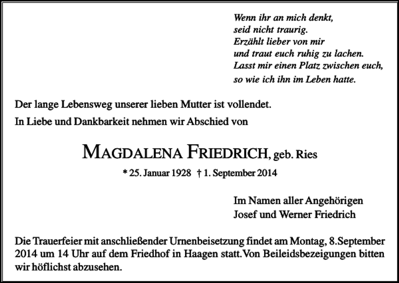 <p>Wenn ihr an mich denkt,<br />seid nicht traurig.<br />Erzählt lieber von mir<br />und traut euch ruhig zu lachen.<br />Lasst mir einen Platz zwischen euch,<br />so wie ich ihn im Leben hatte.</p><p>Der lange Lebensweg unserer lieben Mutter ist vollendet.<br />In Liebe und Dankbarkeit nehmen wir Abschied von</p><p>MAGDALENA FRIEDRICH, geb. Ries<br />* 25. Januar 1928 † 1. September 2014</p><p>Im Namen aller Angehörigen<br />Josef und Werner Friedrich<br />Die Trauerfeier mit anschließender Urnenbeisetzung findet am Montag, 8.September<br />2014 um 14 Uhr auf dem Friedhof in Haagen statt.Von Beileidsbezeigungen bitten<br />wir höflichst abzusehen.</p>