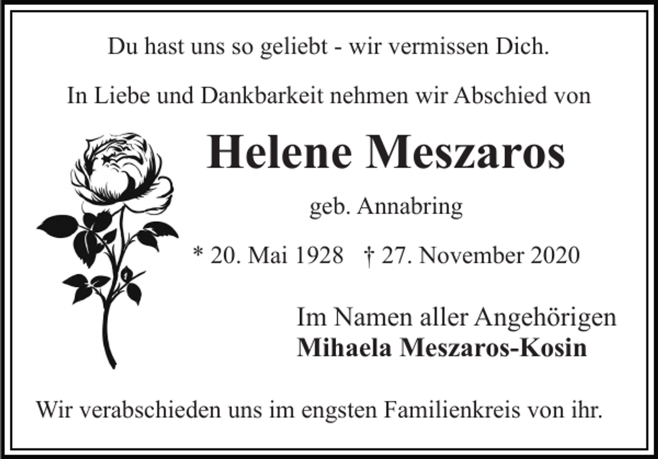 <p>Du hast uns so geliebt - wir vermissen Dich.<br />In Liebe und Dankbarkeit nehmen wir Abschied von</p><p>Helene Meszaros<br />geb. Annabring<br />* 20. Mai 1928 † 27. November 2020</p><p>Im Namen aller Angehörigen<br />Mihaela Meszaros-Kosin<br />Wir verabschieden uns im engsten Familienkreis von ihr.</p>