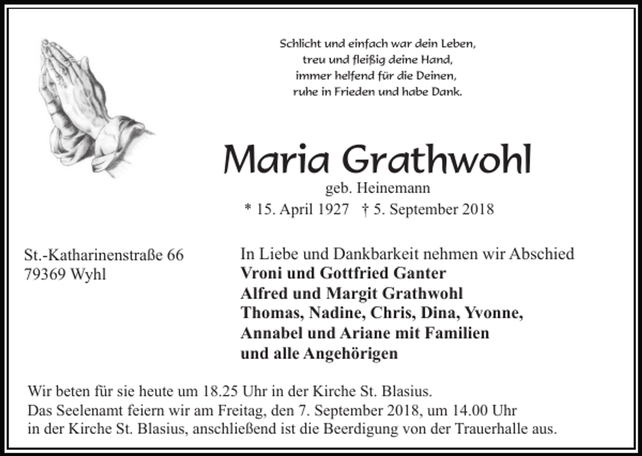 <p>Schlicht und einfach war dein Leben,<br />treu und fleißig deine Hand,<br />immer helfend für die Deinen,<br />ruhe in Frieden und habe Dank.</p><p>Maria Grathwohl<br />geb. Heinemann<br />* 15. April 1927 † 5. September 2018</p><p>St.-Katharinenstraße 66<br />79369 Wyhl</p><p>In Liebe und Dankbarkeit nehmen wir Abschied<br />Vroni und Gottfried Ganter<br />Alfred und Margit Grathwohl<br />Thomas, Nadine, Chris, Dina, Yvonne,<br />Annabel und Ariane mit Familien<br />und alle Angehörigen</p><p>Wir beten für sie heute um 18.25 Uhr in der Kirche St. Blasius.<br />Das Seelenamt feiern wir am Freitag, den 7. September 2018, um 14.00 Uhr<br />in der Kirche St. Blasius, anschließend ist die Beerdigung von der Trauerhalle aus.</p>