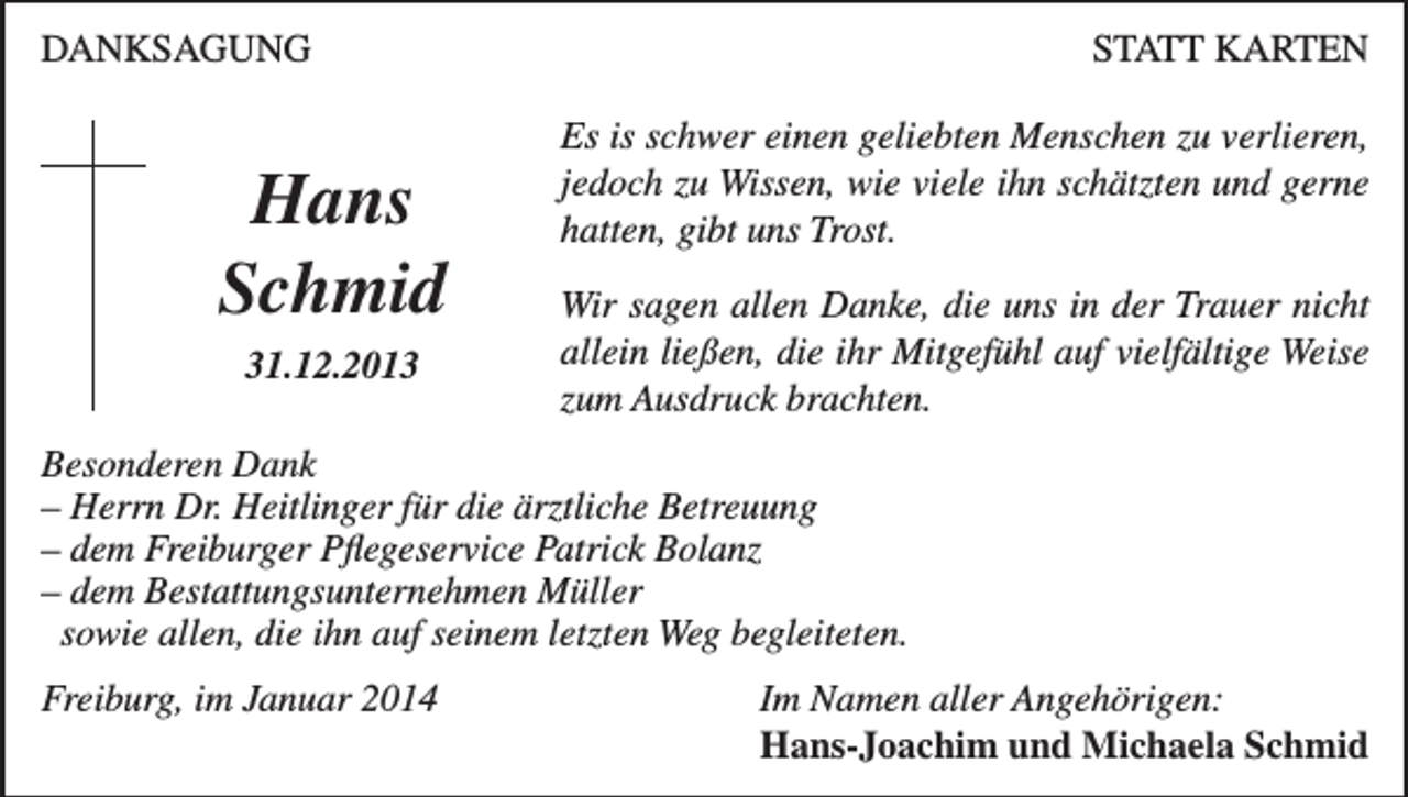 <p>DANKSAGUNG</p><p>Hans<br />Schmid<br />31.12.2013</p><p>STATT KARTEN<br />Es is schwer einen geliebten Menschen zu verlieren,<br />jedoch zu Wissen, wie viele ihn schätzten und gerne<br />hatten, gibt uns Trost.<br />Wir sagen allen Danke, die uns in der Trauer nicht<br />allein ließen, die ihr Mitgefühl auf vielfältige Weise<br />zum Ausdruck brachten.</p><p>Besonderen Dank<br />– Herrn Dr. Heitlinger für die ärztliche Betreuung<br />– dem Freiburger Pflegeservice Patrick Bolanz<br />– dem Bestattungsunternehmen Müller<br />sowie allen, die ihn auf seinem letzten Weg begleiteten.<br />Freiburg, im Januar 2014 Im Namen aller Angehörigen:<br />Hans-Joachim und Michaela Schmid</p>