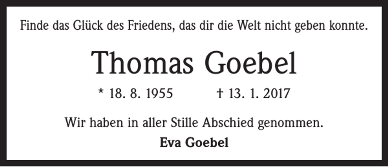 <p>Finde das Glück des Friedens, das dir die Welt nicht geben konnte.</p><p>Thomas Goebel<br />* 18. 8. 1955 † 13. 1. 2017<br />Wir haben in aller Stille Abschied genommen.<br />Eva Goebel</p>