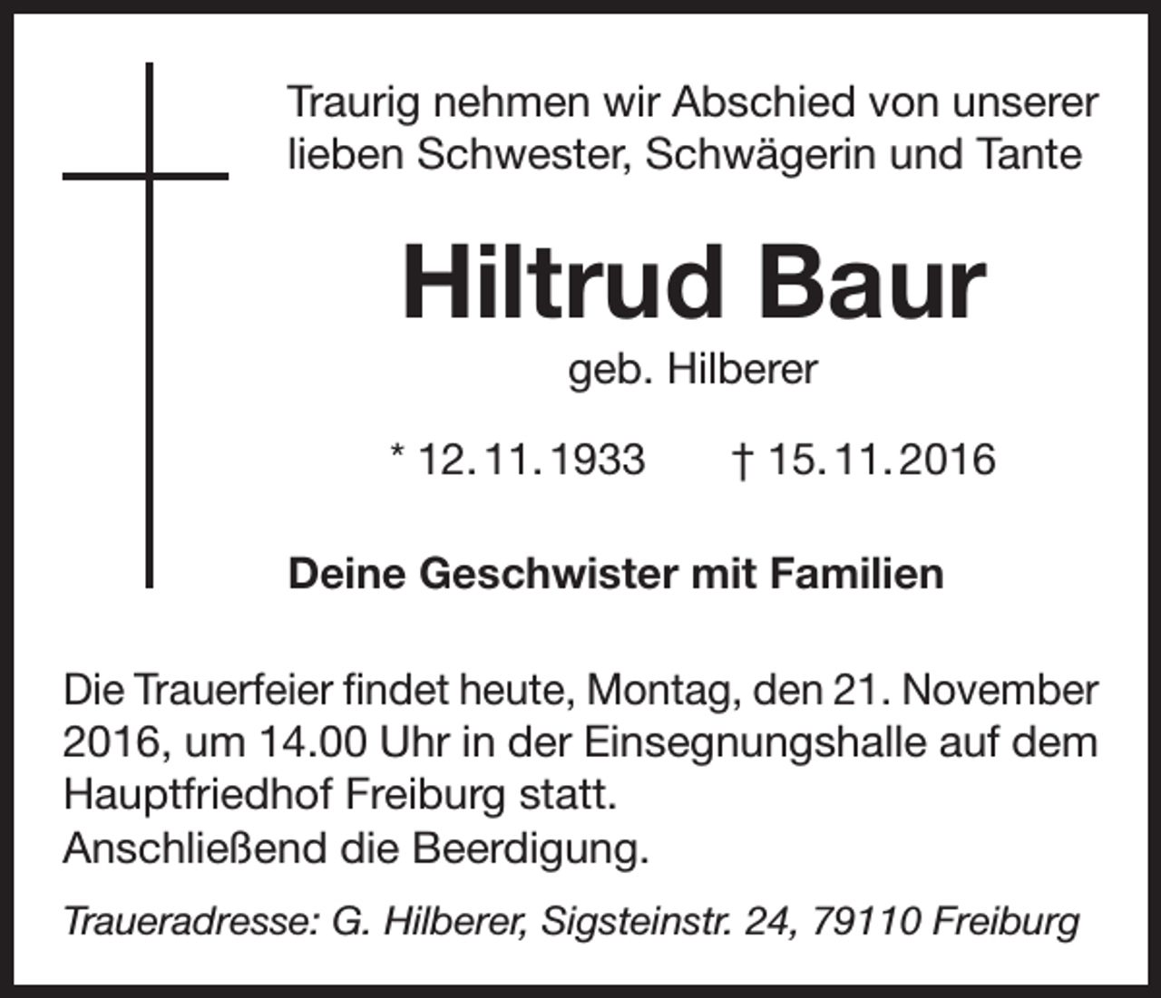 <p>Traurig nehmen wir Abschied von unserer<br />lieben Schwester, Schwägerin und Tante</p><p>Hiltrud Baur<br />geb. Hilberer<br />* 12. 11. 1933</p><p>† 15. 11. 2016</p><p>Deine Geschwister mit Familien<br />Die Trauerfeier findet heute, Montag, den 21. November<br />2016, um 14.00 Uhr in der Einsegnungshalle auf dem<br />Hauptfriedhof Freiburg statt.<br />Anschließend die Beerdigung.<br />Traueradresse: G. Hilberer, Sigsteinstr. 24, 79110 Freiburg</p>