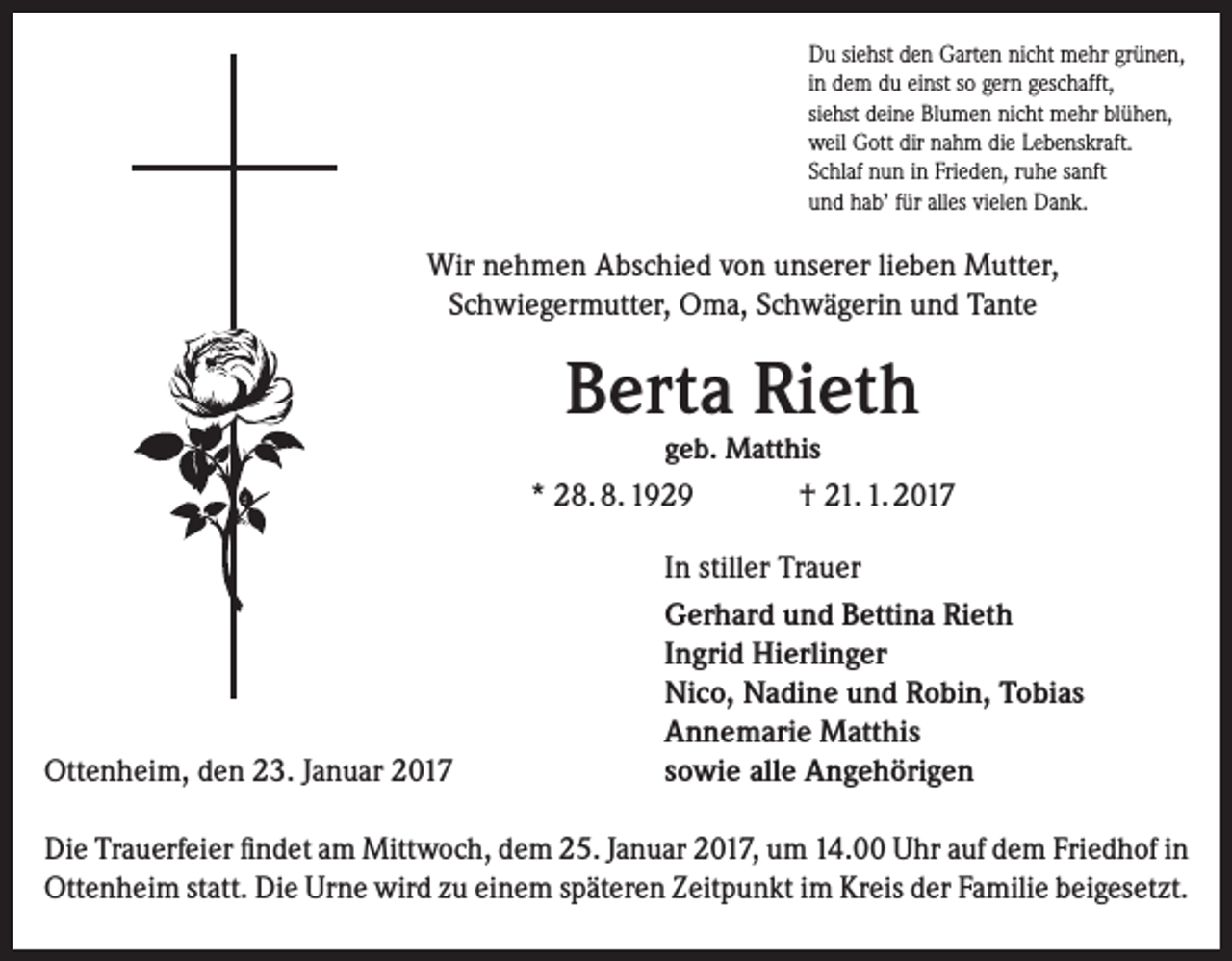 <p>Du siehst den Garten nicht mehr grünen,<br />in dem du einst so gern geschafft,<br />siehst deine Blumen nicht mehr blühen,<br />weil Gott dir nahm die Lebenskraft.<br />Schlaf nun in Frieden, ruhe sanft<br />und hab’ für alles vielen Dank.</p><p>Wir nehmen Abschied von unserer lieben Mutter,<br />Schwiegermutter, Oma, Schwägerin und Tante</p><p>Berta Rieth<br />geb. Matthis</p><p>* 28. 8. 1929</p><p>Ottenheim, den 23. Januar 2017</p><p>† 21. 1. 2017</p><p>In stiller Trauer<br />Gerhard und Bettina Rieth<br />Ingrid Hierlinger<br />Nico, Nadine und Robin, Tobias<br />Annemarie Matthis<br />sowie alle Angehörigen</p><p>Die Trauerfeier findet am Mittwoch, dem 25. Januar 2017, um 14.00 Uhr auf dem Friedhof in<br />Ottenheim statt. Die Urne wird zu einem späteren Zeitpunkt im Kreis der Familie beigesetzt.</p>