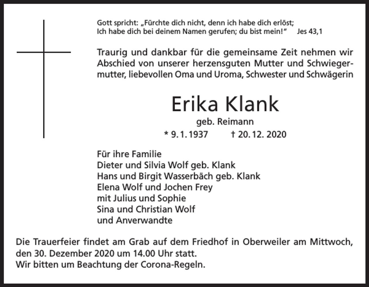 <p>Gott spricht: „Fürchte dich nicht, denn ich habe dich erlöst;<br />Ich habe dich bei deinem Namen gerufen; du bist mein!“ Jes 43,1</p><p>Traurig und dankbar für die gemeinsame Zeit nehmen wir<br />Abschied von unserer herzensguten Mutter und Schwiegermutter, liebevollen Oma und Uroma, Schwester und Schwägerin</p><p>Erika Klank<br />geb. Reimann<br />* 9. 1. 1937<br />† 20. 12. 2020<br />Für ihre Familie<br />Dieter und Silvia Wolf geb. Klank<br />Hans und Birgit Wasserbäch geb. Klank<br />Elena Wolf und Jochen Frey<br />mit Julius und Sophie<br />Sina und Christian Wolf<br />und Anverwandte<br />Die Trauerfeier findet am Grab auf dem Friedhof in Oberweiler am Mittwoch,<br />den 30. Dezember 2020 um 14.00 Uhr statt.<br />Wir bitten um Beachtung der Corona-Regeln.</p>