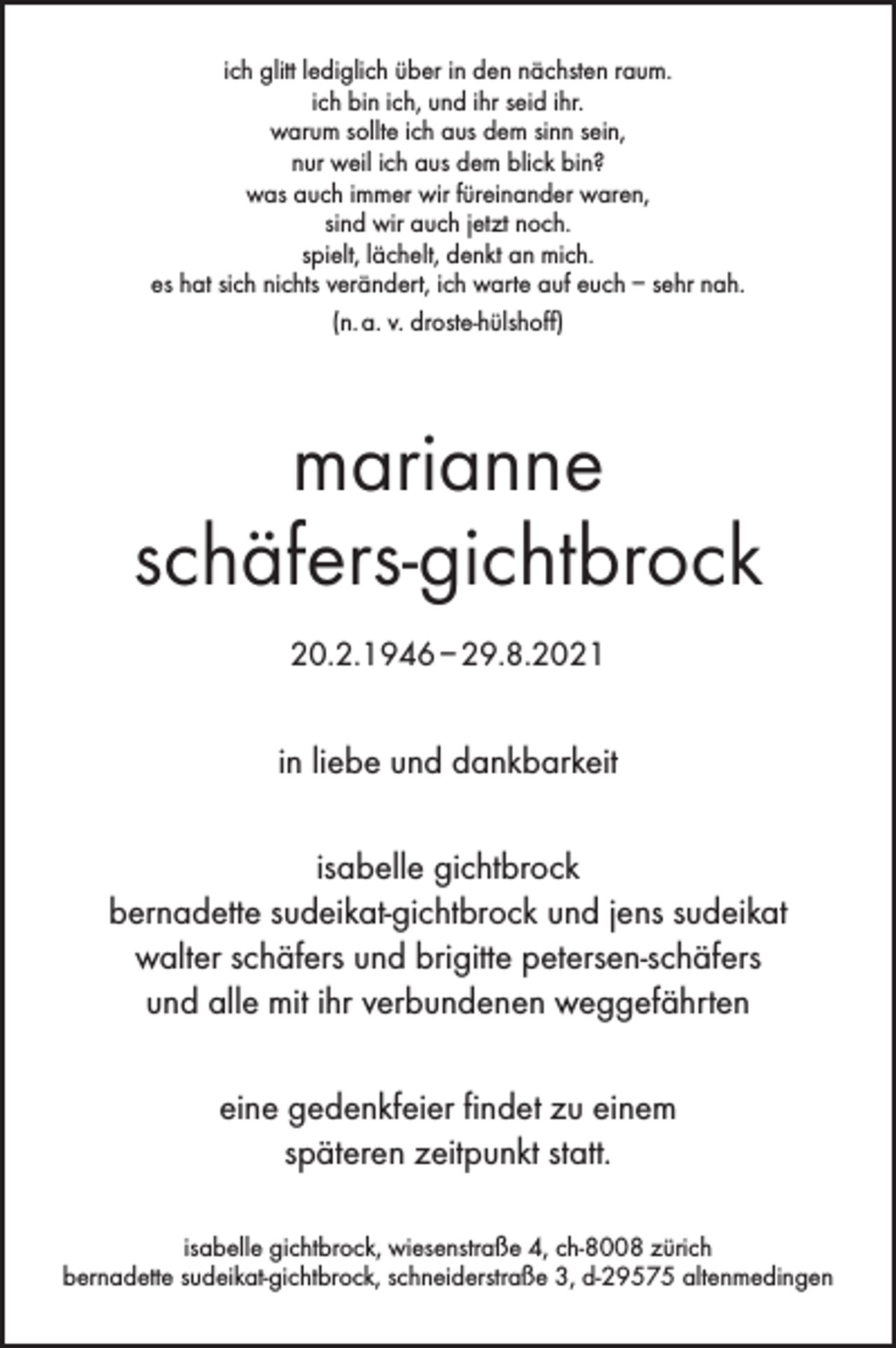 <p>ich glitt lediglich über in den nächsten raum.<br />ich bin ich, und ihr seid ihr.<br />warum sollte ich aus dem sinn sein,<br />nur weil ich aus dem blick bin?<br />was auch immer wir füreinander waren,<br />sind wir auch jetzt noch.<br />spielt, lächelt, denkt an mich.<br />es hat sich nichts verändert, ich warte auf euch – sehr nah.<br />(n. a. v. droste-hülshoff)</p><p>marianne<br />schäfers-gichtbrock<br />20.2.1946 – 29.8.2021</p><p>in liebe und dankbarkeit<br />isabelle gichtbrock<br />bernadette sudeikat-gichtbrock und jens sudeikat<br />walter schäfers und brigitte petersen-schäfers<br />und alle mit ihr verbundenen weggefährten<br />eine gedenkfeier findet zu einem<br />späteren zeitpunkt statt.<br />isabelle gichtbrock, wiesenstraße 4, ch-8008 zürich<br />bernadette sudeikat-gichtbrock, schneiderstraße 3, d-29575 altenmedingen</p>