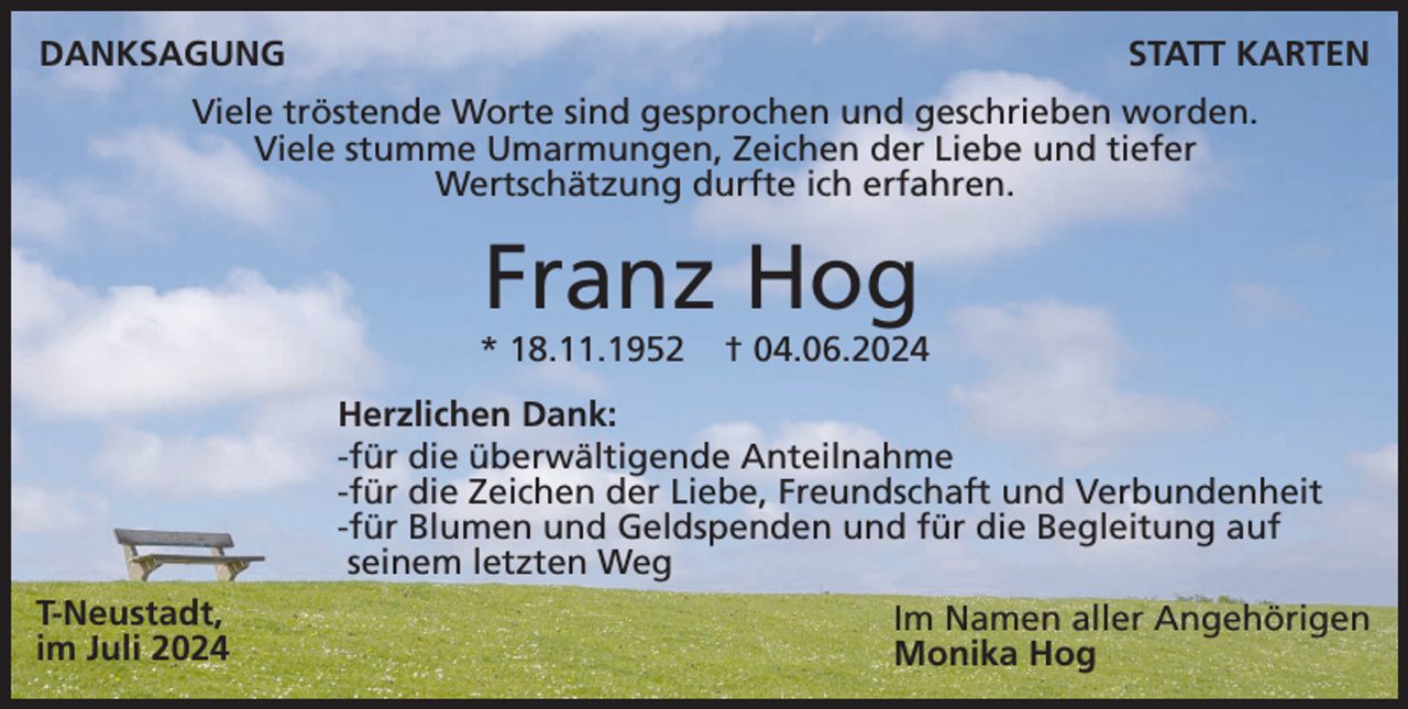<p>DANKSAGUNG</p><p>STATT KARTEN</p><p>Viele tröstende Worte sind gesprochen und geschrieben worden.<br />Viele stumme Umarmungen, Zeichen der Liebe und tiefer<br />Wertschätzung durfte ich erfahren.</p><p>Franz Hog<br />* 18.11.1952</p><p>† 04.06.2024</p><p>Herzlichen Dank:<br />-für die überwältigende Anteilnahme<br />-für die Zeichen der Liebe, Freundschaft und Verbundenheit<br />-für Blumen und Geldspenden und für die Begleitung auf<br />seinem letzten Weg<br />T-Neustadt,<br />im Juli 2024</p><p>Im Namen aller Angehörigen<br />Monika Hog</p>