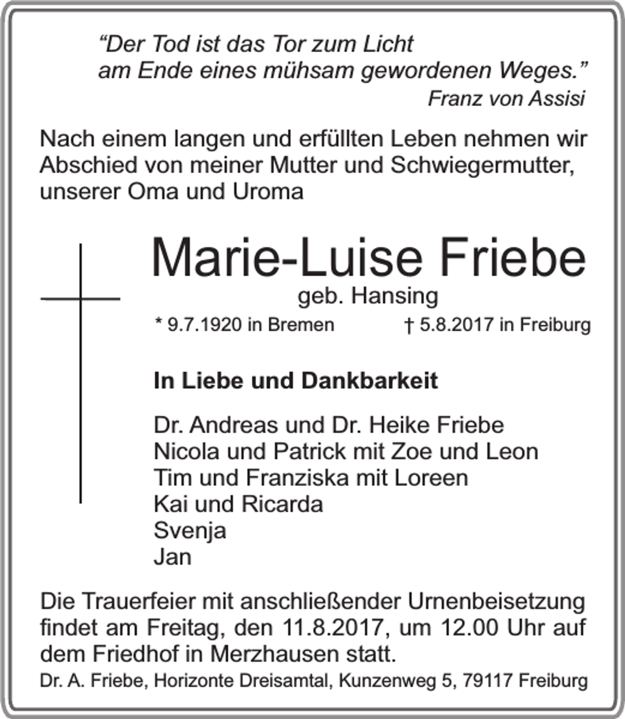 <p>“Der Tod ist das Tor zum Licht<br />am Ende eines mühsam gewordenen Weges.”<br />Franz von Assisi</p><p>Nach einem langen und erfüllten Leben nehmen wir<br />Abschied von meiner Mutter und Schwiegermutter,<br />unserer Oma und Uroma</p><p>Marie-Luise Friebe<br />geb. Hansing</p><p>* 9.7.1920 in Bremen</p><p>† 5.8.2017 in Freiburg</p><p>In Liebe und Dankbarkeit<br />Dr. Andreas und Dr. Heike Friebe<br />Nicola und Patrick mit Zoe und Leon<br />Tim und Franziska mit Loreen<br />Kai und Ricarda<br />Svenja<br />Jan<br />Die Trauerfeier mit anschließender Urnenbeisetzung<br />findet am Freitag, den 11.8.2017, um 12.00 Uhr auf<br />dem Friedhof in Merzhausen statt.</p><p>Dr. A. Friebe, Horizonte Dreisamtal, Kunzenweg 5, 79117 Freiburg</p>
