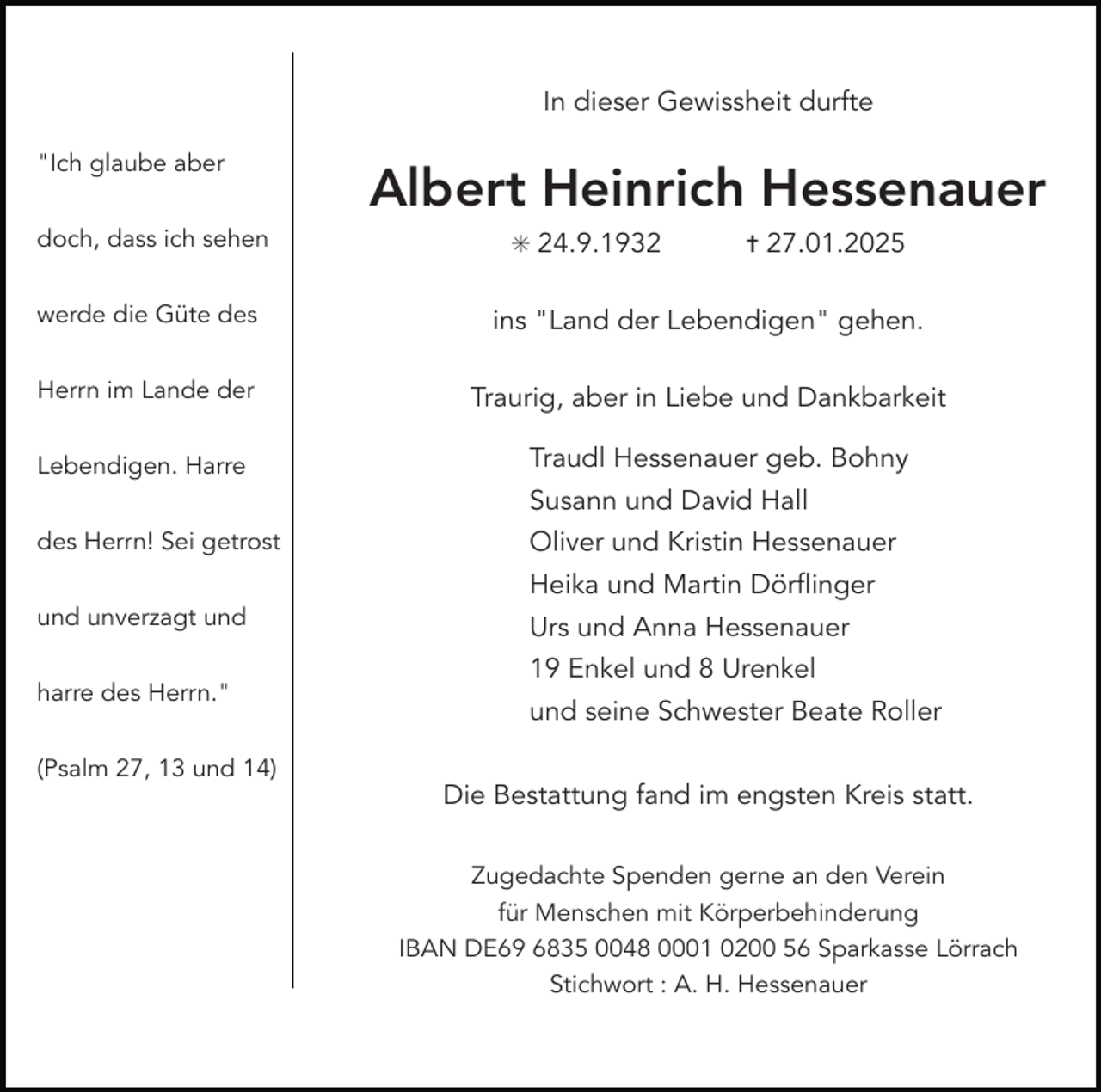 <p>In dieser Gewissheit durfte<br />"Ich glaube aber<br />doch, dass ich sehen</p><p>Albert Heinrich Hessenauer<br />✳ 24.9.1932</p><p>✝ 27.01.2025</p><p>werde die Güte des</p><p>ins "Land der Lebendigen" gehen.</p><p>Herrn im Lande der</p><p>Traurig, aber in Liebe und Dankbarkeit</p><p>Lebendigen. Harre</p><p>Traudl Hessenauer geb. Bohny<br />Susann und David Hall</p><p>des Herrn! Sei getrost</p><p>Oliver und Kristin Hessenauer<br />Heika und Martin Dörflinger</p><p>und unverzagt und<br />harre des Herrn."<br />(Psalm 27, 13 und 14)</p><p>Urs und Anna Hessenauer<br />19 Enkel und 8 Urenkel<br />und seine Schwester Beate Roller<br />Die Bestattung fand im engsten Kreis statt.<br />Zugedachte Spenden gerne an den Verein<br />für Menschen mit Körperbehinderung<br />IBAN DE69 6835 0048 0001 0200 56 Sparkasse Lörrach<br />Stichwort : A. H. Hessenauer</p>