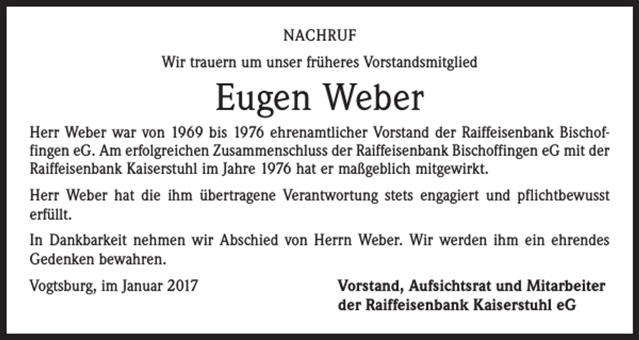 <p>NACHRUF<br />Wir trauern um unser früheres Vorstandsmitglied</p><p>Eugen Weber<br />Herr Weber war von 1969 bis 1976 ehrenamtlicher Vorstand der Raiffeisenbank Bischof­<br />fingen eG. Am erfolgreichen Zusammenschluss der Raiffeisenbank Bischoffingen eG mit der<br />Raiffeisenbank Kaiserstuhl im Jahre 1976 hat er maßgeblich mitgewirkt.<br />Herr Weber hat die ihm übertragene Verantwortung stets engagiert und pflichtbewusst<br />erfüllt.<br />In Dankbarkeit nehmen wir Abschied von Herrn Weber. Wir werden ihm ein ehrendes<br />Gedenken bewahren.<br />Vogtsburg, im Januar 2017 Vorstand, Aufsichtsrat und Mitarbeiter<br />der Raiffeisenbank Kaiserstuhl eG</p>
