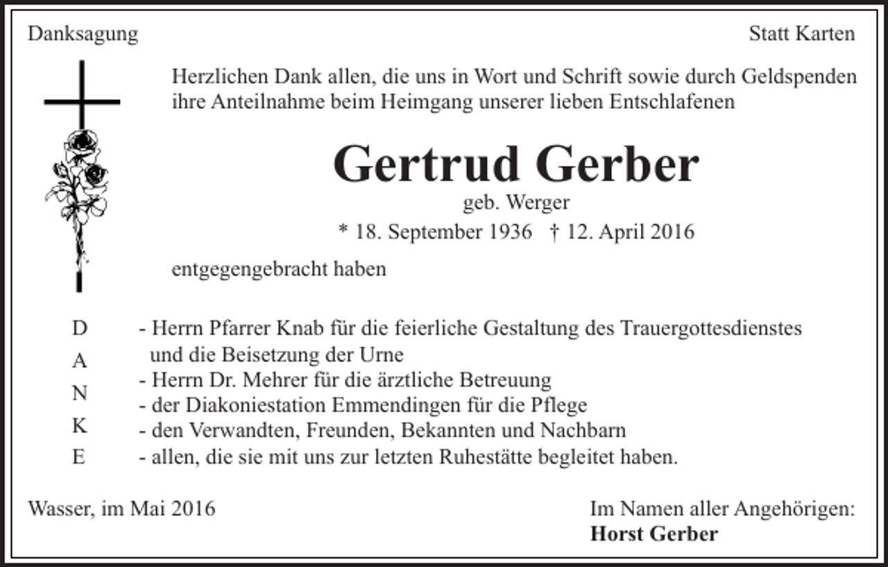<p>Danksagung</p><p>Statt Karten<br />Herzlichen Dank allen, die uns in Wort und Schrift sowie durch Geldspenden<br />ihre Anteilnahme beim Heimgang unserer lieben Entschlafenen</p><p>Gertrud Gerber<br />geb. Werger<br />* 18. September 1936 † 12. April 2016</p><p>entgegengebracht haben<br />D<br />A<br />N<br />K<br />E</p><p>- Herrn Pfarrer Knab für die feierliche Gestaltung des Trauergottesdienstes<br />und die Beisetzung der Urne<br />- Herrn Dr. Mehrer für die ärztliche Betreuung<br />- der Diakoniestation Emmendingen für die Pflege<br />- den Verwandten, Freunden, Bekannten und Nachbarn<br />- allen, die sie mit uns zur letzten Ruhestätte begleitet haben.</p><p>Wasser, im Mai 2016</p><p>Im Namen aller Angehörigen:<br />Horst Gerber</p>