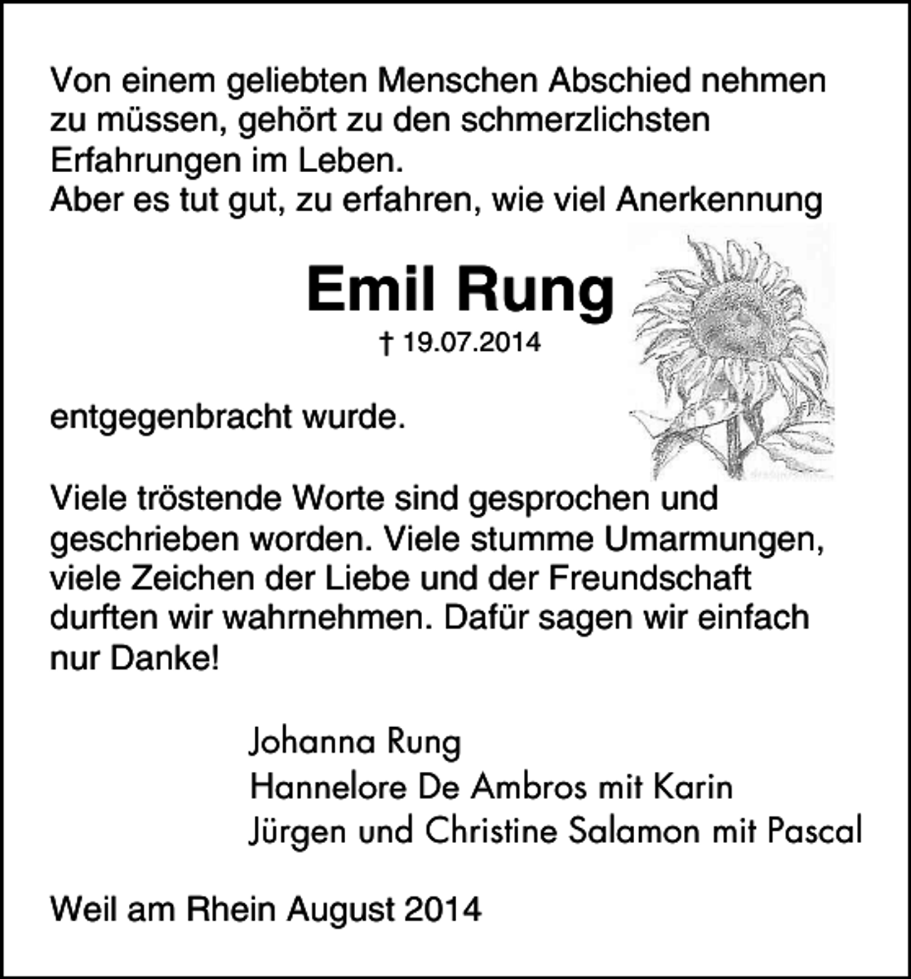 <p>Von einem geliebten Menschen Abschied nehmen<br />zu müssen, gehört zu den schmerzlichsten<br />Erfahrungen im Leben.<br />Aber es tut gut, zu erfahren, wie viel Anerkennung</p><p>Emil Rung<br />† 19.07.2014</p><p>entgegenbracht wurde.<br />Viele tröstende Worte sind gesprochen und<br />geschrieben worden. Viele stumme Umarmungen,<br />viele Zeichen der Liebe und der Freundschaft<br />durften wir wahrnehmen. Dafür sagen wir einfach<br />nur Danke!<br />Johanna Rung<br />Hannelore De Ambros mit Karin<br />Jürgen und Christine Salamon mit Pascal<br />Weil am Rhein August 2014</p>