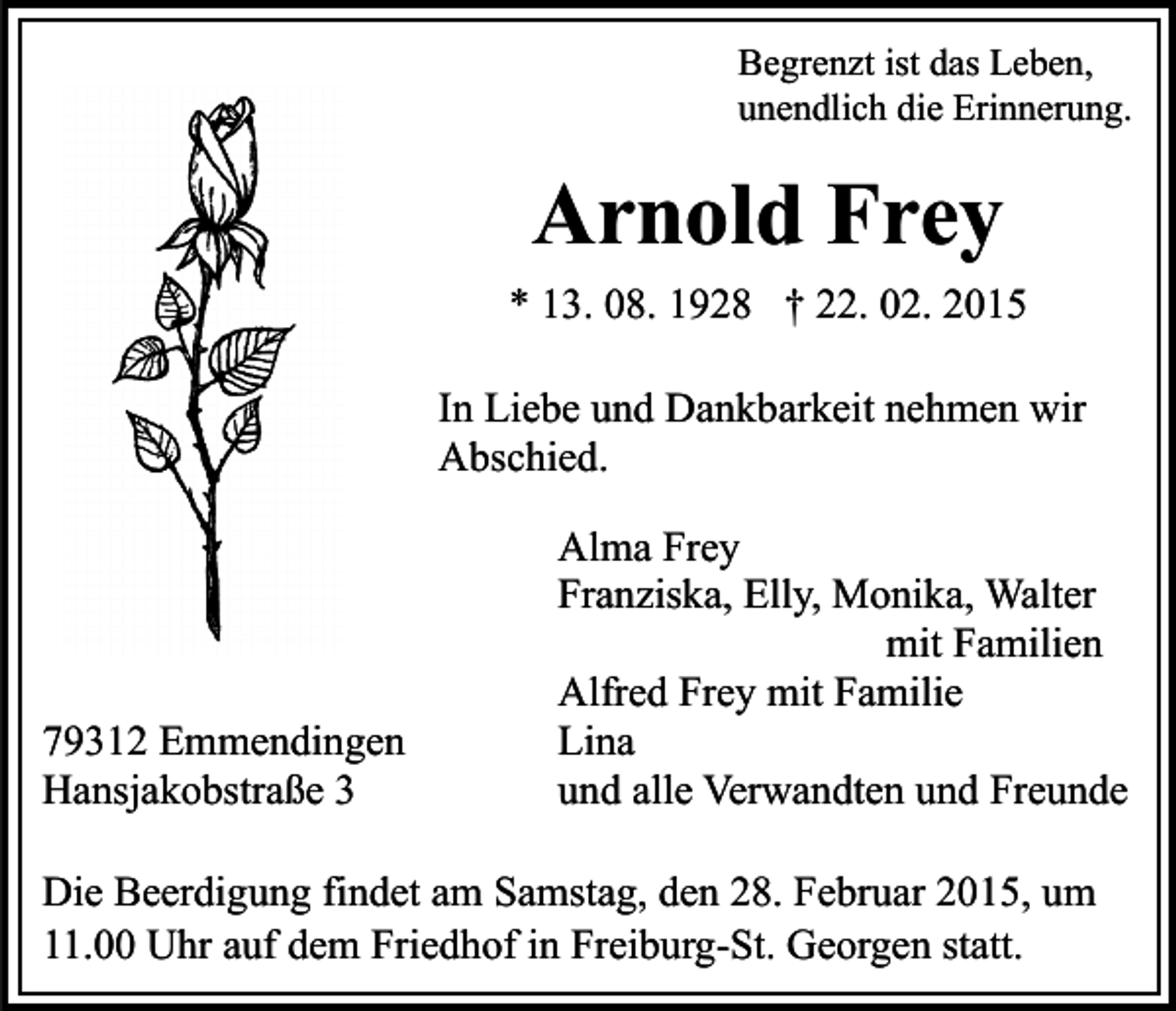 <p>Begrenzt ist das Leben,<br />unendlich die Erinnerung.</p><p>Arnold Frey<br />* 13. 08. 1928 † 22. 02. 2015<br />In Liebe und Dankbarkeit nehmen wir<br />Abschied.</p><p>79312 Emmendingen<br />Hansjakobstraße 3</p><p>Alma Frey<br />Franziska, Elly, Monika, Walter<br />mit Familien<br />Alfred Frey mit Familie<br />Lina<br />und alle Verwandten und Freunde</p><p>Die Beerdigung findet am Samstag, den 28. Februar 2015, um<br />11.00 Uhr auf dem Friedhof in Freiburg-St. Georgen statt.</p>