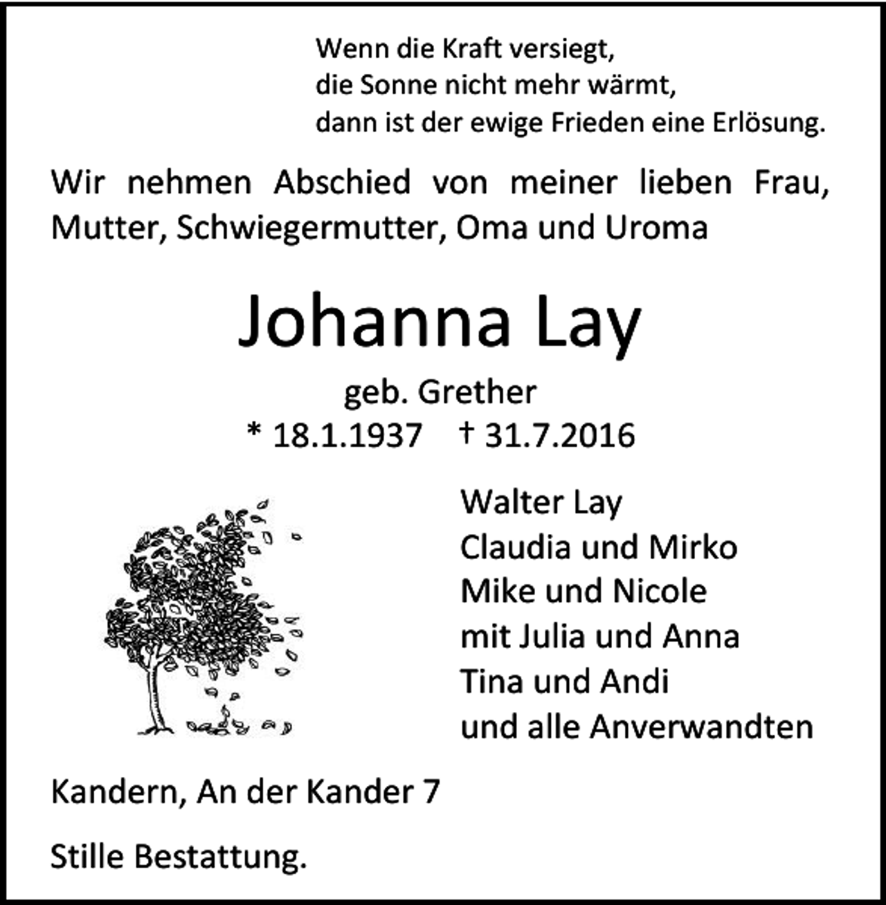 <p>Wenn die Kraft versiegt,<br />die Sonne nicht mehr wärmt,<br />dann ist der ewige Frieden eine Erlösung.</p><p>Wir nehmen Abschied von meiner lieben Frau,<br />Mutter, Schwiegermutter, Oma und Uroma</p><p>Johanna Lay<br />geb. Grether<br />* 18.1.1937 † 31.7.2016<br />Walter Lay<br />Claudia und Mirko<br />Mike und Nicole<br />mit Julia und Anna<br />Tina und Andi<br />und alle Anverwandten<br />Kandern, An der Kander 7<br />Stille Bestattung.</p>