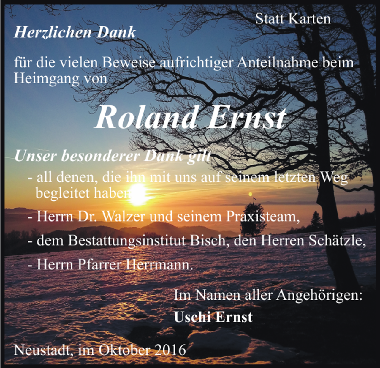 <p>Statt Karten</p><p>Herzlichen Dank</p><p>für die vielen Beweise aufrichtiger Anteilnahme beim<br />Heimgang von</p><p>Roland Ernst<br />Unser besonderer Dank gilt<br />- all denen, die ihn mit uns auf seinem letzten Weg<br />begleitet haben,<br />- Herrn Dr. Walzer und seinem Praxisteam,<br />- dem Bestattungsinstitut Bisch, den Herren Schätzle,<br />- Herrn Pfarrer Herrmann.<br />Im Namen aller Angehörigen:<br />Uschi Ernst<br />Neustadt, im Oktober 2016</p>