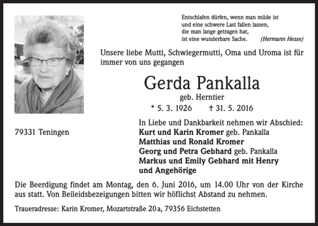 <p>Entschlafen dürfen, wenn man müde ist<br />und eine schwere Last fallen lassen,<br />die man lange getragen hat,<br />ist eine wunderbare Sache.<br />(Hermann Hesse)</p><p>Unsere liebe Mutti, Schwiegermutti, Oma und Uroma ist für<br />immer von uns gegangen</p><p>Gerda Pankalla<br />geb. Herntier<br />* 5. 3. 1926 † 31. 5. 2016</p><p>79331 Teningen</p><p>In Liebe und Dankbarkeit nehmen wir Abschied:<br />Kurt und Karin Kromer geb. Pankalla<br />Matthias und Ronald Kromer<br />Georg und Petra Gebhard geb. Pankalla<br />Markus und Emily Gebhard mit Henry<br />und Angehörige</p><p>Die Beerdigung findet am Montag, den 6. Juni 2016, um 14.00 Uhr von der Kirche<br />aus statt. Von Beileidsbezeigungen bitten wir höflichst Abstand zu nehmen.<br />Traueradresse: Karin Kromer, Mozartstraße 20 a, 79356 Eichstetten</p>