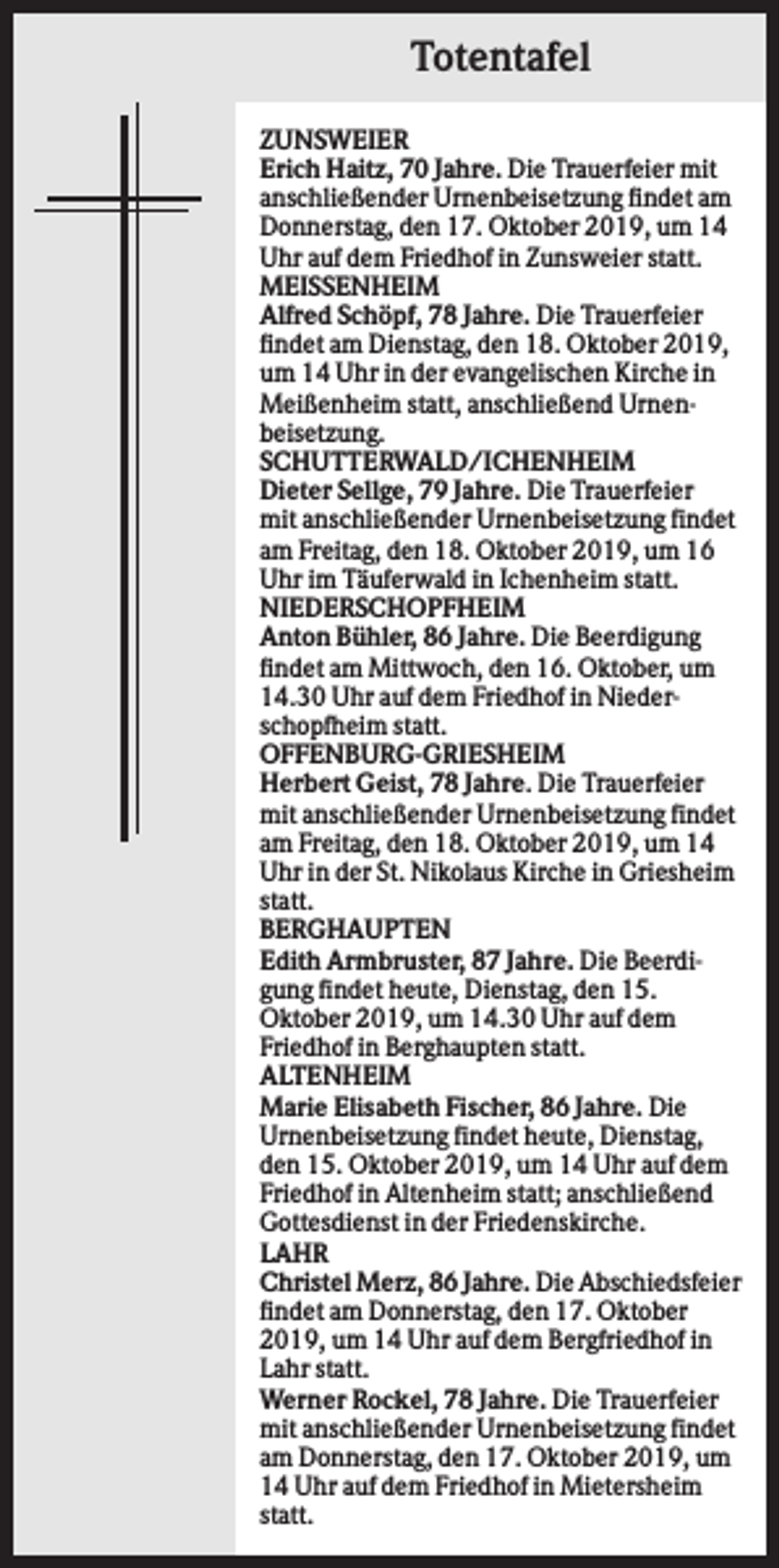 <p>Totentafel<br />ZUNSWEIER<br />Erich Haitz, 70 Jahre. Die Trauerfeier mit<br />anschließender Urnenbeisetzung findet am<br />Donnerstag, den 17. Oktober 2019, um 14<br />Uhr auf dem Friedhof in Zunsweier statt.<br />MEISSENHEIM<br />Alfred Schöpf, 78 Jahre. Die Trauerfeier<br />findet am Dienstag, den 18. Oktober 2019,<br />um 14 Uhr in der evangelischen Kirche in<br />Meißenheim statt, anschließend Urnenbeisetzung.<br />SCHUTTERWALD/ICHENHEIM<br />Dieter Sellge, 79 Jahre. Die Trauerfeier<br />mit anschließender Urnenbeisetzung findet<br />am Freitag, den 18. Oktober 2019, um 16<br />Uhr im Täuferwald in Ichenheim statt.<br />NIEDERSCHOPFHEIM<br />Anton Bühler, 86 Jahre. Die Beerdigung<br />findet am Mittwoch, den 16. Oktober, um<br />14.30 Uhr auf dem Friedhof in Niederschopfheim statt.<br />OFFENBURG-GRIESHEIM<br />Herbert Geist, 78 Jahre. Die Trauerfeier<br />mit anschließender Urnenbeisetzung findet<br />am Freitag, den 18. Oktober 2019, um 14<br />Uhr in der St. Nikolaus Kirche in Griesheim<br />statt.<br />BERGHAUPTEN<br />Edith Armbruster, 87 Jahre. Die Beerdigung findet heute, Dienstag, den 15.<br />Oktober 2019, um 14.30 Uhr auf dem<br />Friedhof in Berghaupten statt.<br />ALTENHEIM<br />Marie Elisabeth Fischer, 86 Jahre. Die<br />Urnenbeisetzung findet heute, Dienstag,<br />den 15. Oktober 2019, um 14 Uhr auf dem<br />Friedhof in Altenheim statt; anschließend<br />Gottesdienst in der Friedenskirche.<br />LAHR<br />Christel Merz, 86 Jahre. Die Abschiedsfeier<br />findet am Donnerstag, den 17. Oktober<br />2019, um 14 Uhr auf dem Bergfriedhof in<br />Lahr statt.<br />Werner Rockel, 78 Jahre. Die Trauerfeier<br />mit anschließender Urnenbeisetzung findet<br />am Donnerstag, den 17. Oktober 2019, um<br />14 Uhr auf dem Friedhof in Mietersheim<br />statt.</p>
