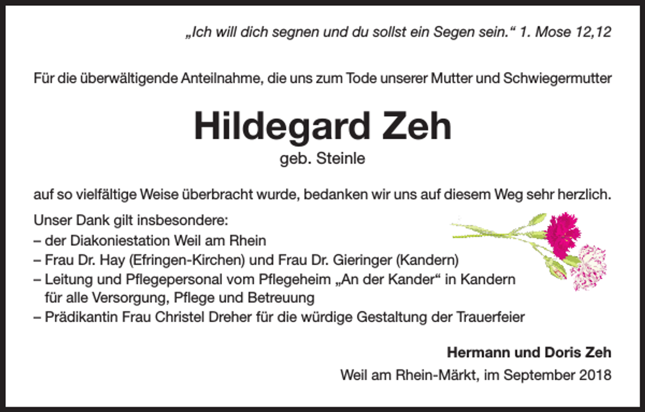 <p>„Ich will dich segnen und du sollst ein Segen sein.“ 1. Mose 12,12<br />Für die überwältigende Anteilnahme, die uns zum Tode unserer Mutter und Schwiegermutter</p><p>Hildegard Zeh<br />geb. Steinle<br />auf so vielfältige Weise überbracht wurde, bedanken wir uns auf diesem Weg sehr herzlich.<br />Unser Dank gilt insbesondere:<br />– der Diakoniestation Weil am Rhein<br />– Frau Dr. Hay (Efringen-Kirchen) und Frau Dr. Gieringer (Kandern)<br />– Leitung und Pflegepersonal vom Pflegeheim „An der Kander“ in Kandern<br />für alle Versorgung, Pflege und Betreuung<br />– Prädikantin Frau Christel Dreher für die würdige Gestaltung der Trauerfeier<br />Hermann und Doris Zeh<br />Weil am Rhein-Märkt, im September 2018</p>