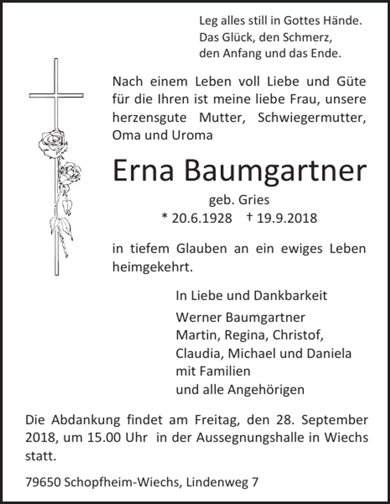 <p>Leg alles still in Gottes Hände.<br />Das Glück, den Schmerz,<br />den Anfang und das Ende.</p><p>Nach einem Leben voll Liebe und Güte<br />für die Ihren ist meine liebe Frau, unsere<br />herzensgute Mutter, Schwiegermutter,<br />Oma und Uroma</p><p>Erna Baumgartner<br />geb. Gries<br />* 20.6.1928 † 19.9.2018<br />in tiefem Glauben an ein ewiges Leben<br />heimgekehrt.<br />In Liebe und Dankbarkeit<br />Werner Baumgartner<br />Martin, Regina, Christof,<br />Claudia, Michael und Daniela<br />mit Familien<br />und alle Angehörigen<br />Die Abdankung findet am Freitag, den 28. September<br />2018, um 15.00 Uhr in der Aussegnungshalle in Wiechs<br />statt.<br />79650 Schopfheim-Wiechs, Lindenweg 7</p>