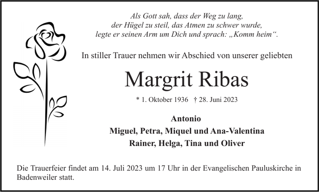 <p>Als Gott sah, dass der Weg zu lang,<br />der Hügel zu steil, das Atmen zu schwer wurde,<br />legte er seinen Arm um Dich und sprach: „Komm heim“.</p><p>In stiller Trauer nehmen wir Abschied von unserer geliebten</p><p>Margrit Ribas<br />* 1. Oktober 1936 † 28. Juni 2023</p><p>Antonio<br />Miguel, Petra, Miquel und Ana-Valentina<br />Rainer, Helga, Tina und Oliver<br />Die Trauerfeier findet am 14. Juli 2023 um 17 Uhr in der Evangelischen Pauluskirche in<br />Badenweiler statt.</p>