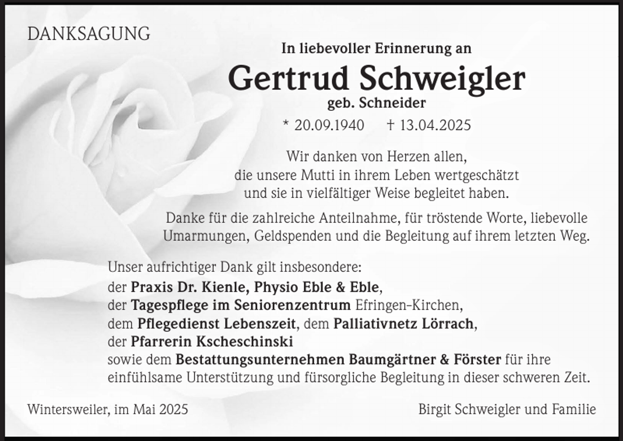<p>DANKSAGUNG</p><p>In liebevoller Erinnerung an</p><p>Gertrud Schweigler<br />geb. Schneider</p><p>* 20.09.1940</p><p>† 13.04.2025</p><p>Wir danken von Herzen allen,<br />die unsere Mutti in ihrem Leben wertgeschätzt<br />und sie in vielfältiger Weise begleitet haben.<br />Danke für die zahlreiche Anteilnahme, für tröstende Worte, liebevolle<br />Umarmungen, Geldspenden und die Begleitung auf ihrem letzten Weg.<br />Unser aufrichtiger Dank gilt insbesondere:<br />der Praxis Dr. Kienle, Physio Eble &amp; Eble,<br />der Tagespﬂege im Seniorenzentrum Efringen-Kirchen,<br />dem Pﬂegedienst Lebenszeit, dem Palliativnetz Lörrach,<br />der Pfarrerin Kscheschinski<br />sowie dem Bestattungsunternehmen Baumgärtner &amp; Förster für ihre<br />einfühlsame Unterstützung und fürsorgliche Begleitung in dieser schweren Zeit.<br />Wintersweiler, im Mai 2025</p><p>Birgit Schweigler und Familie</p>
