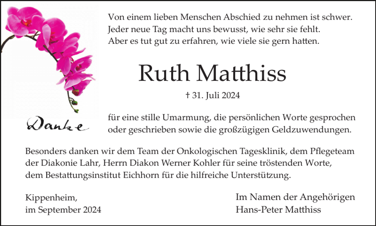 <p>Von einem lieben Menschen Abschied zu nehmen ist schwer.<br />Jeder neue Tag macht uns bewusst, wie sehr sie fehlt.<br />Aber es tut gut zu erfahren, wie viele sie gern ha�en.</p><p>Ruth Ma�hiss<br />† 31. Juli 2024<br />für eine stille Umarmung, die persönlichen Worte gesprochen<br />oder geschrieben sowie die großzügigen Geldzuwendungen.<br />Besonders danken wir dem Team der Onkologischen Tagesklinik, dem Pﬂegeteam<br />der Diakonie Lahr, Herrn Diakon Werner Kohler für seine tröstenden Worte,<br />dem Besta�ungsinstitut Eichhorn für die hilfreiche Unterstü�ung.<br />Kippenheim,<br />im September 2024</p><p>Im Namen der Angehörigen<br />Hans­Peter Ma�hiss</p>
