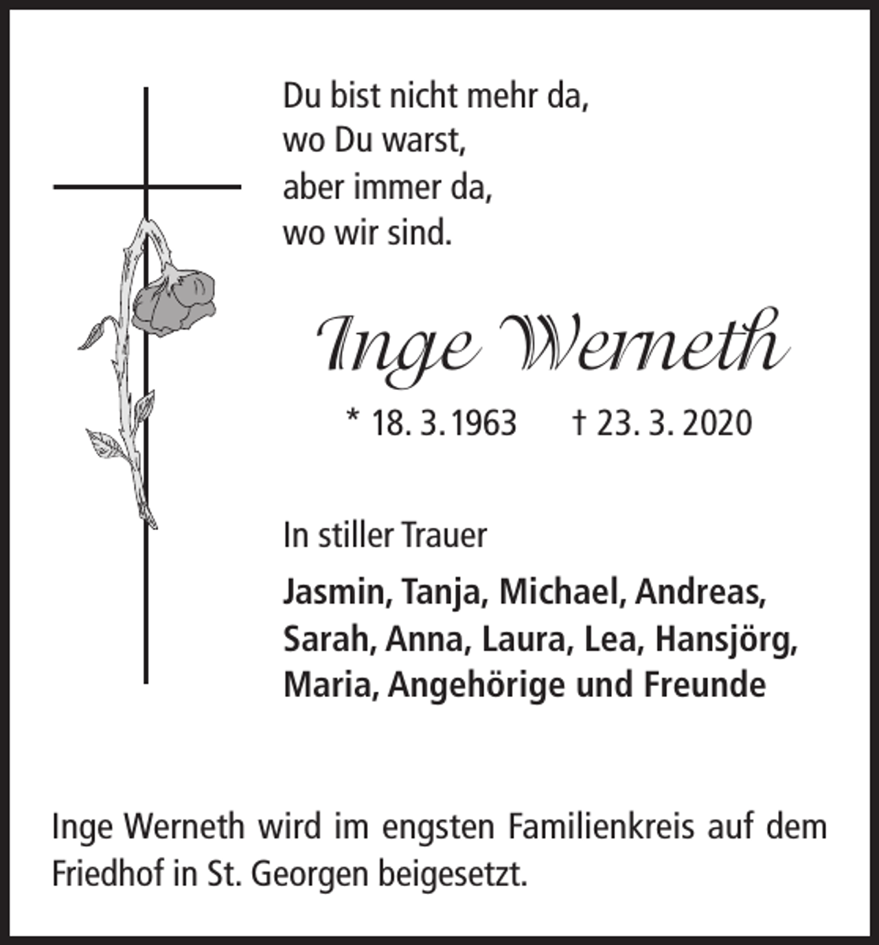 <p>Du bist nicht mehr da,<br />wo Du warst,<br />aber immer da,<br />wo wir sind.</p><p>Inge Werneth<br />* 18. 3. 1963</p><p>† 23. 3. 2020</p><p>In stiller Trauer<br />Jasmin, Tanja, Michael, Andreas,<br />Sarah, Anna, Laura, Lea, Hansjörg,<br />Maria, Angehörige und Freunde</p><p>Inge Werneth wird im engsten Familienkreis auf dem<br />Friedhof in St. Georgen beigesetzt.</p>