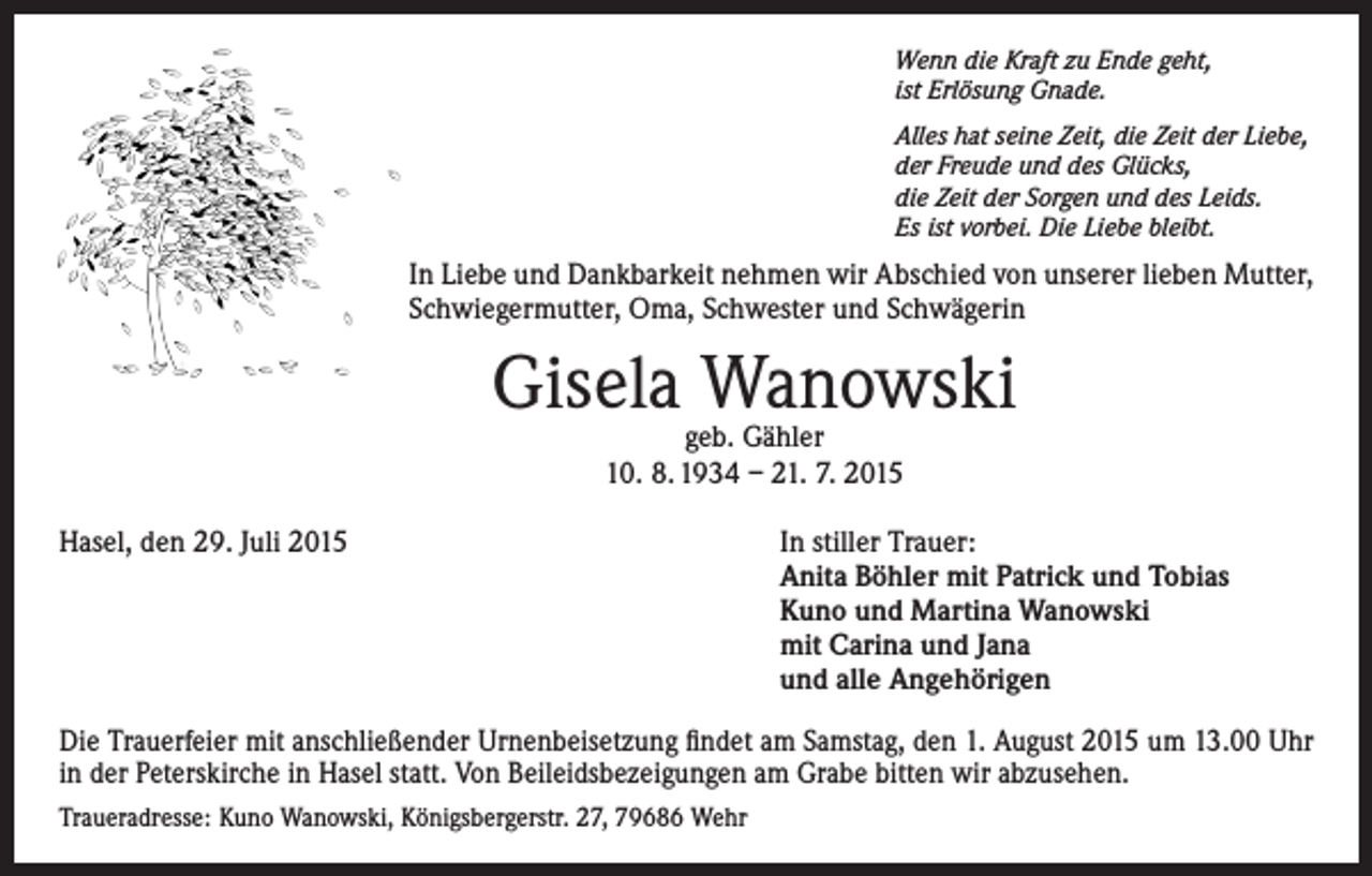 <p>Wenn die Kraft zu Ende geht,<br />ist Erlösung Gnade.<br />Alles hat seine Zeit, die Zeit der Liebe,<br />der Freude und des Glücks,<br />die Zeit der Sorgen und des Leids.<br />Es ist vorbei. Die Liebe bleibt.</p><p>In Liebe und Dankbarkeit nehmen wir Abschied von unserer lieben Mutter,<br />Schwiegermutter, Oma, Schwester und Schwägerin</p><p>Gisela Wanowski<br />geb. Gähler<br />10. 8. 1934 – 21. 7. 2015</p><p>Hasel, den 29. Juli 2015 In stiller Trauer:<br />Anita Böhler mit Patrick und Tobias<br />Kuno und Martina Wanowski<br />mit Carina und Jana<br />und alle Angehörigen<br />Die Trauerfeier mit anschließender Urnenbeisetzung findet am Samstag, den 1. August 2015 um 13.00 Uhr<br />in der Peterskirche in Hasel statt. Von Beileidsbezeigungen am Grabe bitten wir abzusehen.<br />Traueradresse: Kuno Wanowski, Königsbergerstr. 27, 79686 Wehr</p>