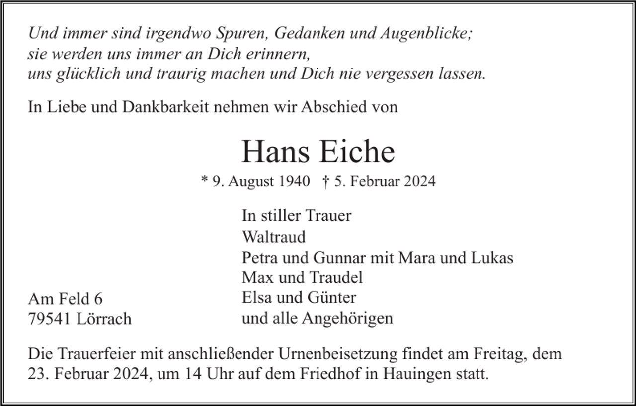 <p>Und immer sind irgendwo Spuren, Gedanken und Augenblicke;<br />sie werden uns immer an Dich erinnern,<br />uns glücklich und traurig machen und Dich nie vergessen lassen.<br />In Liebe und Dankbarkeit nehmen wir Abschied von</p><p>Hans Eiche<br />* 9. August 1940 † 5. Februar 2024</p><p>Am Feld 6<br />79541 Lörrach</p><p>In stiller Trauer<br />Waltraud<br />Petra und Gunnar mit Mara und Lukas<br />Max und Traudel<br />Elsa und Günter<br />und alle Angehörigen</p><p>Die Trauerfeier mit anschließender Urnenbeisetzung findet am Freitag, dem<br />23. Februar 2024, um 14 Uhr auf dem Friedhof in Hauingen statt.</p>