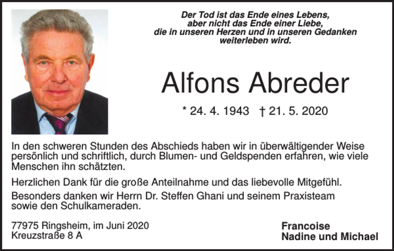 <p>Der Tod ist das Ende eines Lebens,<br />aber nicht das Ende einer Liebe,<br />die in unseren Herzen und in unseren Gedanken<br />weiterleben wird.</p><p>Alfons Abreder<br />* 24. 4. 1943 † 21. 5. 2020<br />In den schweren Stunden des Abschieds haben wir in überwältigender Weise<br />persönlich und schriftlich, durch Blumen- und Geldspenden erfahren, wie viele<br />Menschen ihn schätzten.<br />Herzlichen Dank für die große Anteilnahme und das liebevolle Mitgefühl.<br />Besonders danken wir Herrn Dr. Steffen Ghani und seinem Praxisteam<br />sowie den Schulkameraden.<br />77975 Ringsheim, im Juni 2020<br />Kreuzstraße 8 A</p><p>Francoise<br />Nadine und Michael</p>