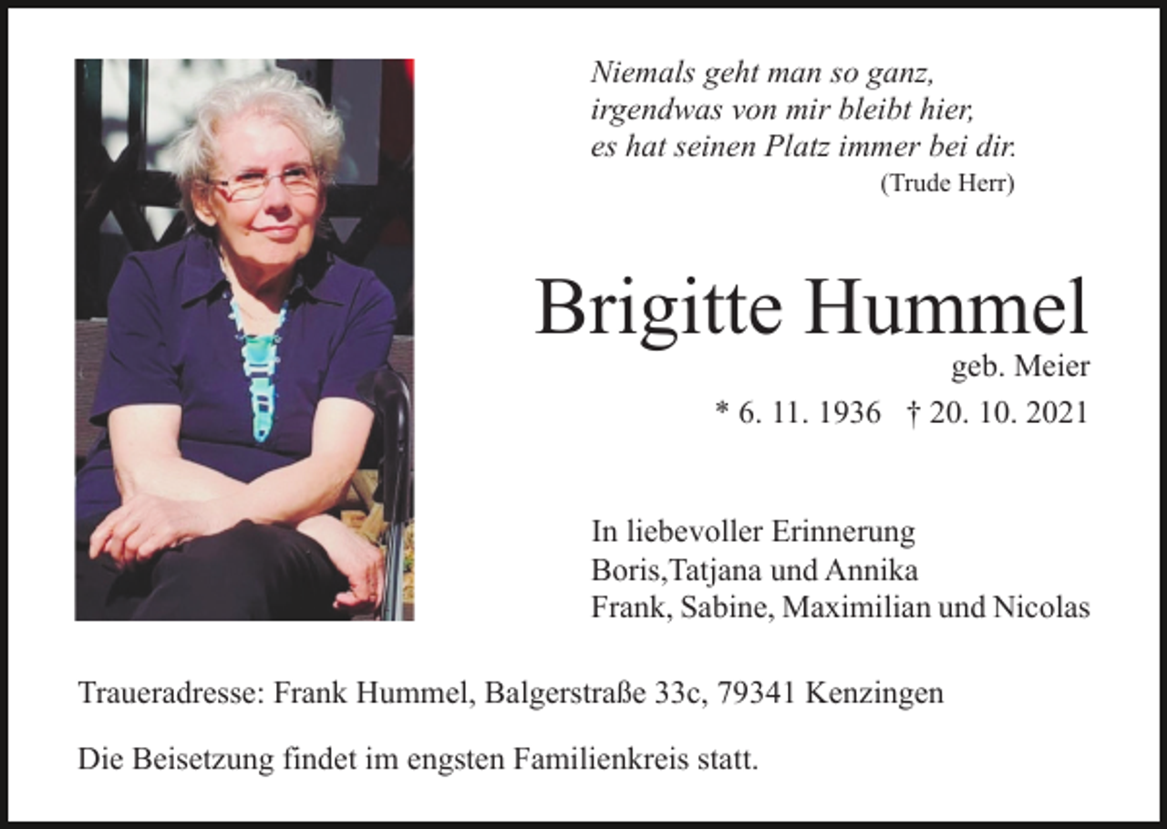 <p>Niemals geht man so ganz,<br />irgendwas von mir bleibt hier,<br />es hat seinen Platz immer bei dir.<br />(Trude Herr)</p><p>Brigitte Hummel</p><p>geb. Meier<br />* 6. 11. 1936 † 20. 10. 2021</p><p>In liebevoller Erinnerung<br />Boris,Tatjana und Annika<br />Frank, Sabine, Maximilian und Nicolas<br />Traueradresse: Frank Hummel, Balgerstraße 33c, 79341 Kenzingen<br />Die Beisetzung findet im engsten Familienkreis statt.</p>