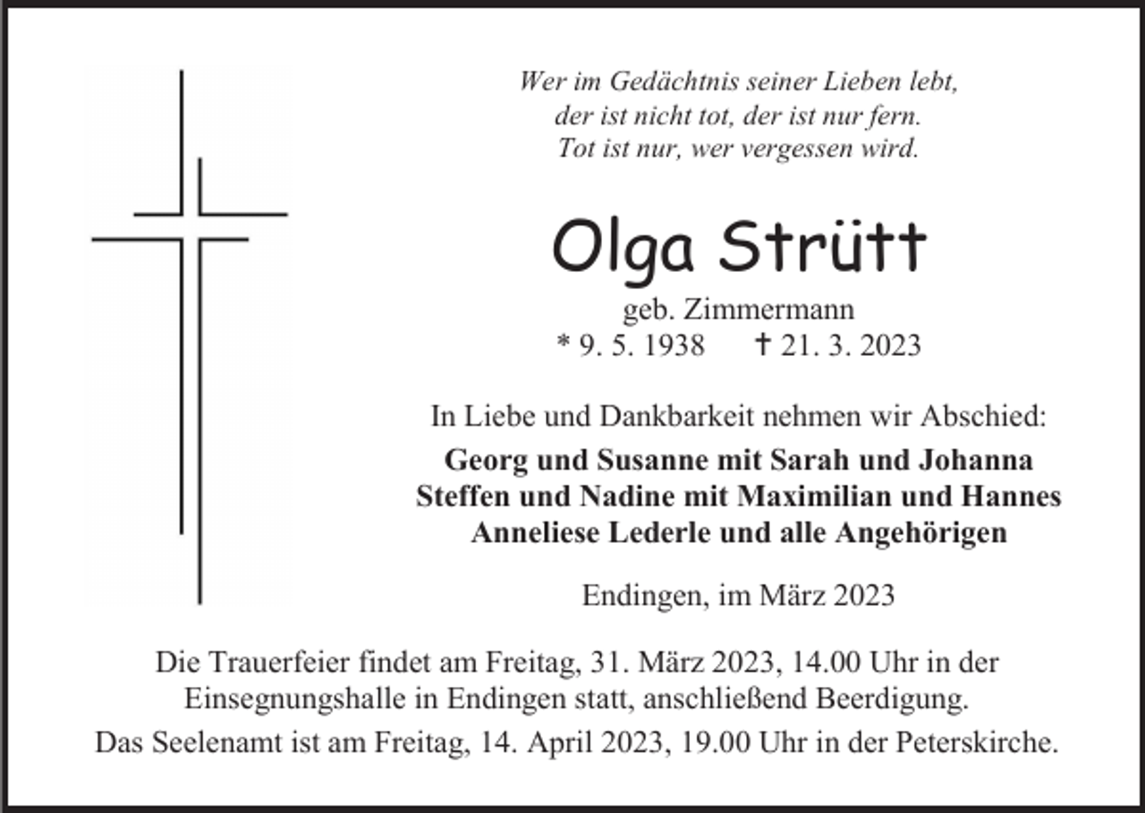 <p>Wer im Gedächtnis seiner Lieben lebt,<br />der ist nicht tot, der ist nur fern.<br />Tot ist nur, wer vergessen wird.</p><p>Olga Strütt<br />geb. Zimmermann<br />* 9. 5. 1938<br />21. 3. 2023<br />In Liebe und Dankbarkeit nehmen wir Abschied:<br />Georg und Susanne mit Sarah und Johanna<br />Steffen und Nadine mit Maximilian und Hannes<br />Anneliese Lederle und alle Angehörigen<br />Endingen, im März 2023<br />Die Trauerfeier findet am Freitag, 31. März 2023, 14.00 Uhr in der<br />Einsegnungshalle in Endingen statt, anschließend Beerdigung.<br />Das Seelenamt ist am Freitag, 14. April 2023, 19.00 Uhr in der Peterskirche.</p>