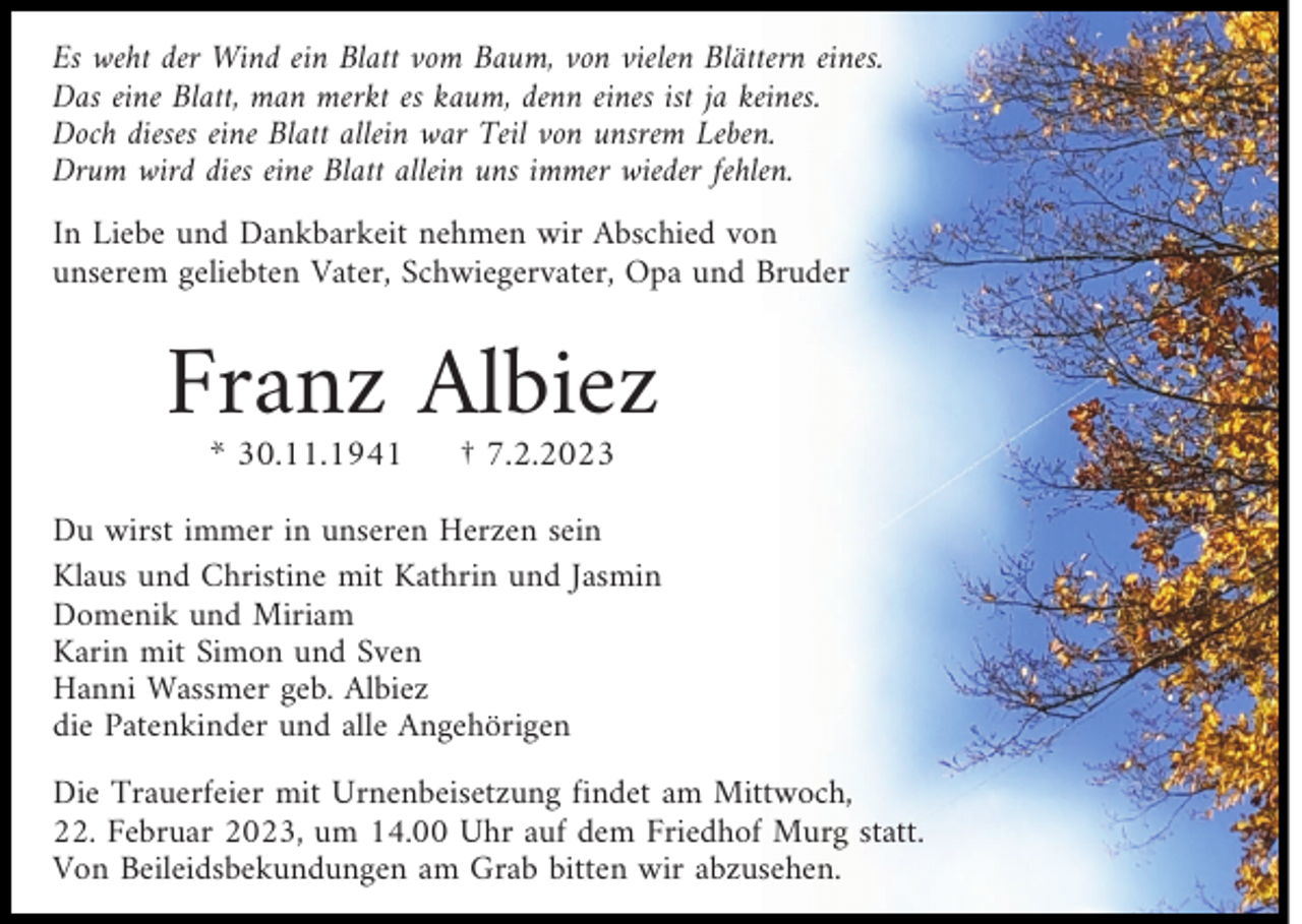 <p>Es weht der Wind ein Blatt vom Baum, von vielen Blättern eines.<br />Das eine Blatt, man merkt es kaum, denn eines ist ja keines.<br />Doch dieses eine Blatt allein war Teil von unsrem Leben.<br />Drum wird dies eine Blatt allein uns immer wieder fehlen.<br />In Liebe und Dankbarkeit nehmen wir Abschied von<br />unserem geliebten Vater, Schwiegervater, Opa und Bruder</p><p>Franz Albiez<br />* 30.11.1941</p><p>† 7.2.2023</p><p>Du wirst immer in unseren Herzen sein<br />Klaus und Christine mit Kathrin und Jasmin<br />Domenik und Miriam<br />Karin mit Simon und Sven<br />Hanni Wassmer geb. Albiez<br />die Patenkinder und alle Angehörigen<br />Die Trauerfeier mit Urnenbeisetzung findet am Mittwoch,<br />22. Februar 2023, um 14.00 Uhr auf dem Friedhof Murg statt.<br />Von Beileidsbekundungen am Grab bitten wir abzusehen.</p>