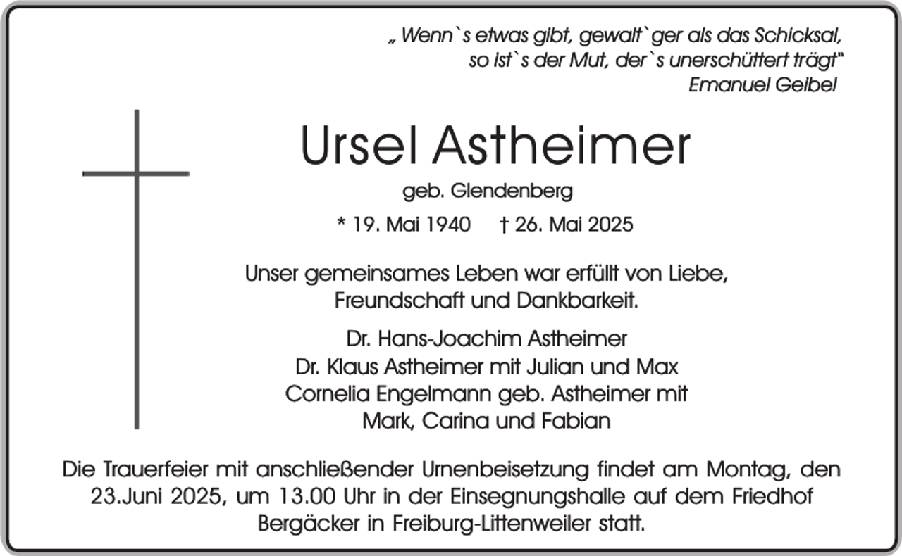 <p>„ Wenn`s etwas gibt, gewalt`ger als das Schicksal,<br />so ist`s der Mut, der`s unerschüttert trägt“<br />Emanuel Geibel</p><p>Ursel Astheimer<br />geb. Glendenberg<br />* 19. Mai 1940</p><p>† 26. Mai 2025</p><p>Unser gemeinsames Leben war erfüllt von Liebe,<br />Freundschaft und Dankbarkeit.<br />Dr. Hans-Joachim Astheimer<br />Dr. Klaus Astheimer mit Julian und Max<br />Cornelia Engelmann geb. Astheimer mit<br />Mark, Carina und Fabian<br />Die Trauerfeier mit anschließender Urnenbeisetzung findet am Montag, den<br />23.Juni 2025, um 13.00 Uhr in der Einsegnungshalle auf dem Friedhof<br />Bergäcker in Freiburg-Littenweiler statt.</p>