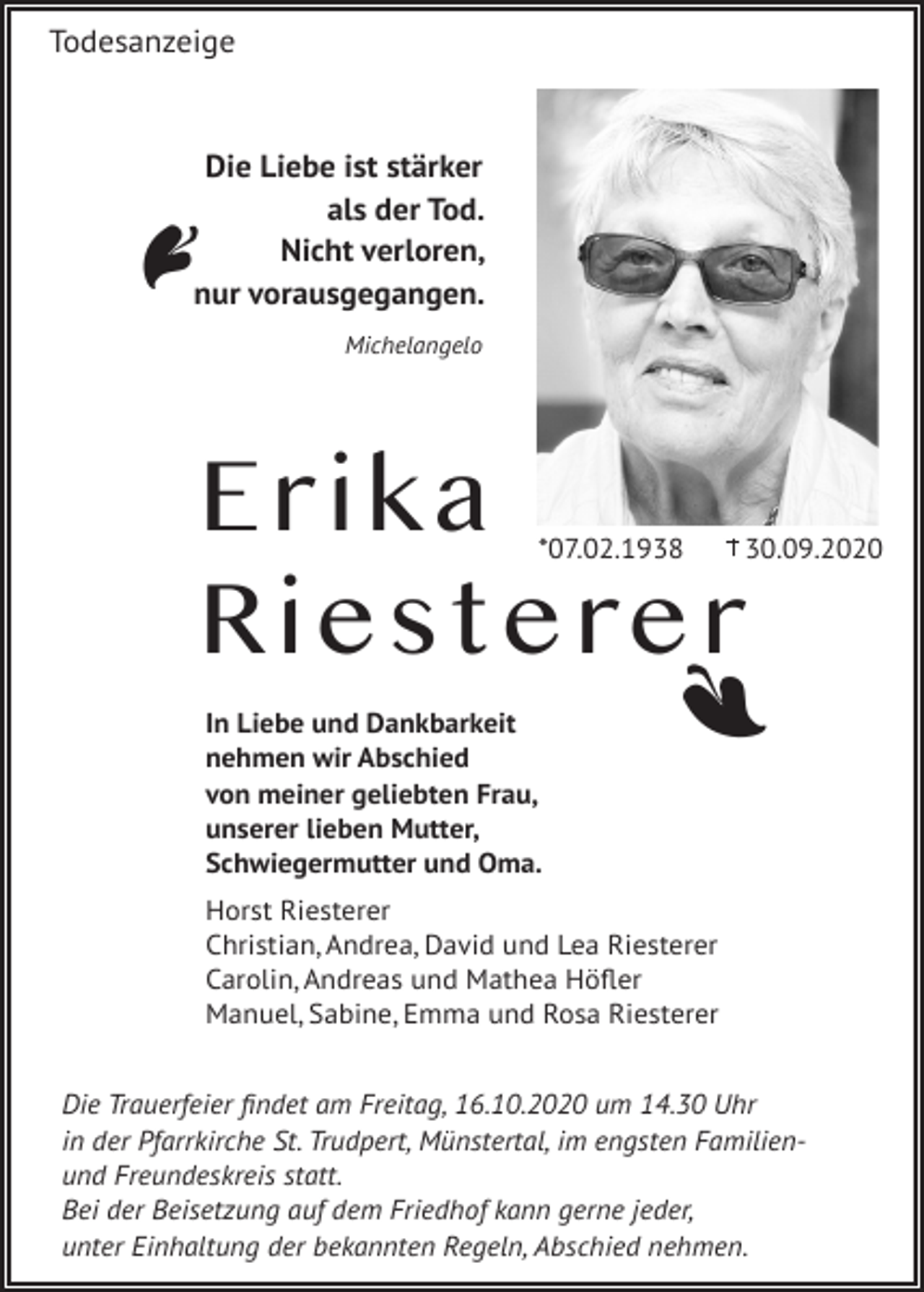<p>A</p><p>Todesanzeige</p><p>Die Liebe ist stärker<br />als der Tod.<br />Nicht verloren,<br />nur vorausgegangen.<br />Michelangelo</p><p>Erika<br />Riesterer<br />*07.02.1938</p><p>A</p><p>In Liebe und Dankbarkeit<br />nehmen wir Abschied<br />von meiner geliebten Frau,<br />unserer lieben Mutter,<br />Schwiegermutter und Oma.</p><p>30.09.2020</p><p>Horst Riesterer<br />Christian, Andrea, David und Lea Riesterer<br />Carolin, Andreas und Mathea Höfler<br />Manuel, Sabine, Emma und Rosa Riesterer<br />Die Trauerfeier findet am Freitag, 16.10.2020 um 14.30 Uhr<br />in der Pfarrkirche St. Trudpert, Münstertal, im engsten Familienund Freundeskreis statt.<br />Bei der Beisetzung auf dem Friedhof kann gerne jeder,<br />unter Einhaltung der bekannten Regeln, Abschied nehmen.</p>