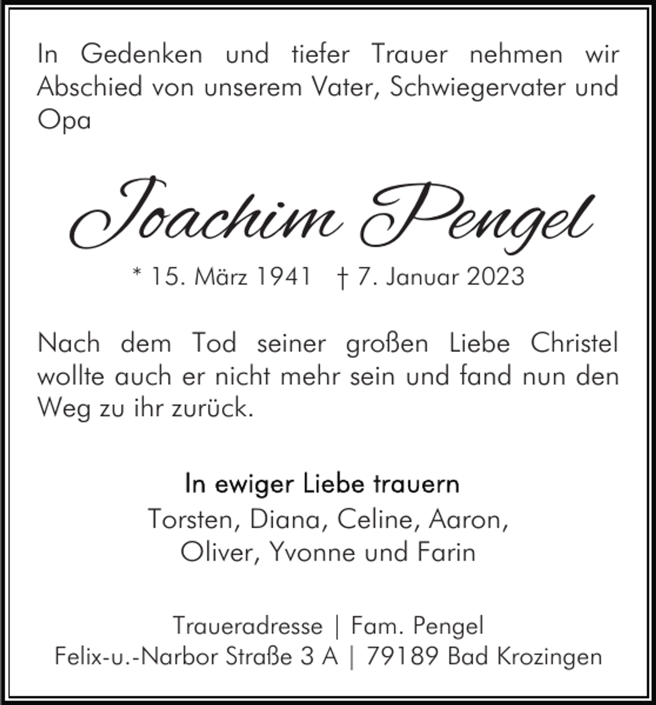 <p>In Gedenken und tiefer Trauer nehmen wir<br />Abschied von unserem Vater, Schwiegervater und<br />Opa</p><p>Joachim Pengel<br />* 15. März 1941 † 7. Januar 2023</p><p>Nach dem Tod seiner großen Liebe Christel<br />wollte auch er nicht mehr sein und fand nun den<br />Weg zu ihr zurück.</p><p>Torsten, Diana, Celine, Aaron,<br />Oliver, Yvonne und Farin<br />Traueradresse | Fam. Pengel<br />Felix-u.-Narbor Straße 3 A | 79189 Bad Krozingen</p>