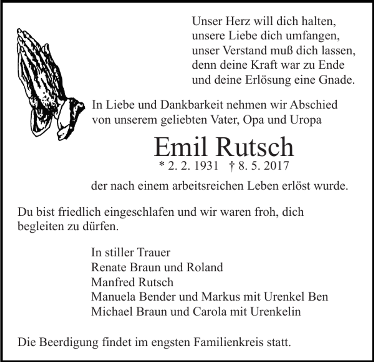 <p>Unser Herz will dich halten,<br />unsere Liebe dich umfangen,<br />unser Verstand muß dich lassen,<br />denn deine Kraft war zu Ende<br />und deine Erlösung eine Gnade.<br />In Liebe und Dankbarkeit nehmen wir Abschied<br />von unserem geliebten Vater, Opa und Uropa</p><p>Emil<br />Rutsch<br />* 2. 2. 1931 † 8. 5. 2017<br />der nach einem arbeitsreichen Leben erlöst wurde.<br />Du bist friedlich eingeschlafen und wir waren froh, dich<br />begleiten zu dürfen.<br />In stiller Trauer<br />Renate Braun und Roland<br />Manfred Rutsch<br />Manuela Bender und Markus mit Urenkel Ben<br />Michael Braun und Carola mit Urenkelin<br />Die Beerdigung findet im engsten Familienkreis statt.</p>