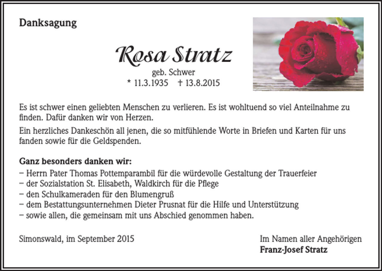 <p>Danksagung</p><p>Rosa Stratz<br />geb. Schwer<br />* 11.3.1935 † 13.8.2015</p><p>Es ist schwer einen geliebten Menschen zu verlieren. Es ist wohltuend so viel Anteilnahme zu<br />finden. Dafür danken wir von Herzen.<br />Ein herzliches Dankeschön all jenen, die so mitfühlende Worte in Briefen und Karten für uns<br />fanden sowie für die Geldspenden.<br />Ganz besonders danken wir:<br />– Herrn Pater Thomas Pottemparambil für die würdevolle Gestaltung der Trauerfeier<br />– der Sozialstation St. Elisabeth, Waldkirch für die Pflege<br />– den Schulkameraden für den Blumengruß<br />– dem Bestattungsunternehmen Dieter Prusnat für die Hilfe und Unterstützung<br />– sowie allen, die gemeinsam mit uns Abschied genommen haben.<br />Simonswald, im September 2015</p><p>Im Namen aller Angehörigen<br />Franz-Josef Stratz</p>