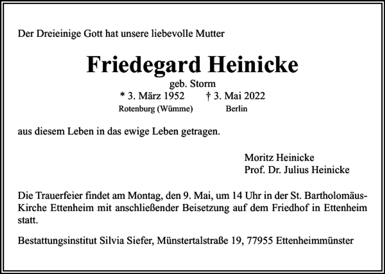 <p>Der Dreieinige Gott hat unsere liebevolle Mutter</p><p>Friedegard Heinicke</p><p>geb. Storm<br />* 3. März 1952 † 3. Mai 2022</p><p>Rotenburg (Wümme)</p><p>Berlin</p><p>aus diesem Leben in das ewige Leben getragen.<br />Moritz Heinicke<br />Prof. Dr. Julius Heinicke<br />Die Trauerfeier findet am Montag, den 9. Mai, um 14 Uhr in der St. BartholomäusKirche Ettenheim mit anschließender Beisetzung auf dem Friedhof in Ettenheim<br />statt.<br />Bestattungsinstitut Silvia Siefer, Münstertalstraße 19, 77955 Ettenheimmünster</p>