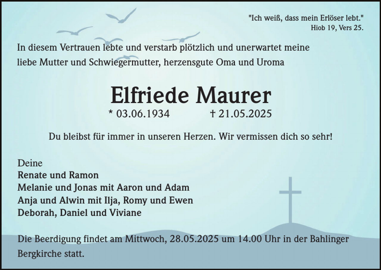 <p>"Ich weiß, dass mein Erlöser lebt."<br />Hiob 19, Vers 25.</p><p>In diesem Vertrauen lebte und verstarb plötzlich und unerwartet meine<br />liebe Mutter und Schwiegermutter, herzensgute Oma und Uroma</p><p>Elfriede Maurer<br />* 03.06.1934</p><p>† 21.05.2025</p><p>Du bleibst für immer in unseren Herzen. Wir vermissen dich so sehr!<br />Deine<br />Renate und Ramon<br />Melanie und Jonas mit Aaron und Adam<br />Anja und Alwin mit Ilja, Romy und Ewen<br />Deborah, Daniel und Viviane<br />Die Beerdigung findet am Mittwoch, 28.05.2025 um 14.00 Uhr in der Bahlinger<br />Bergkirche statt.</p>