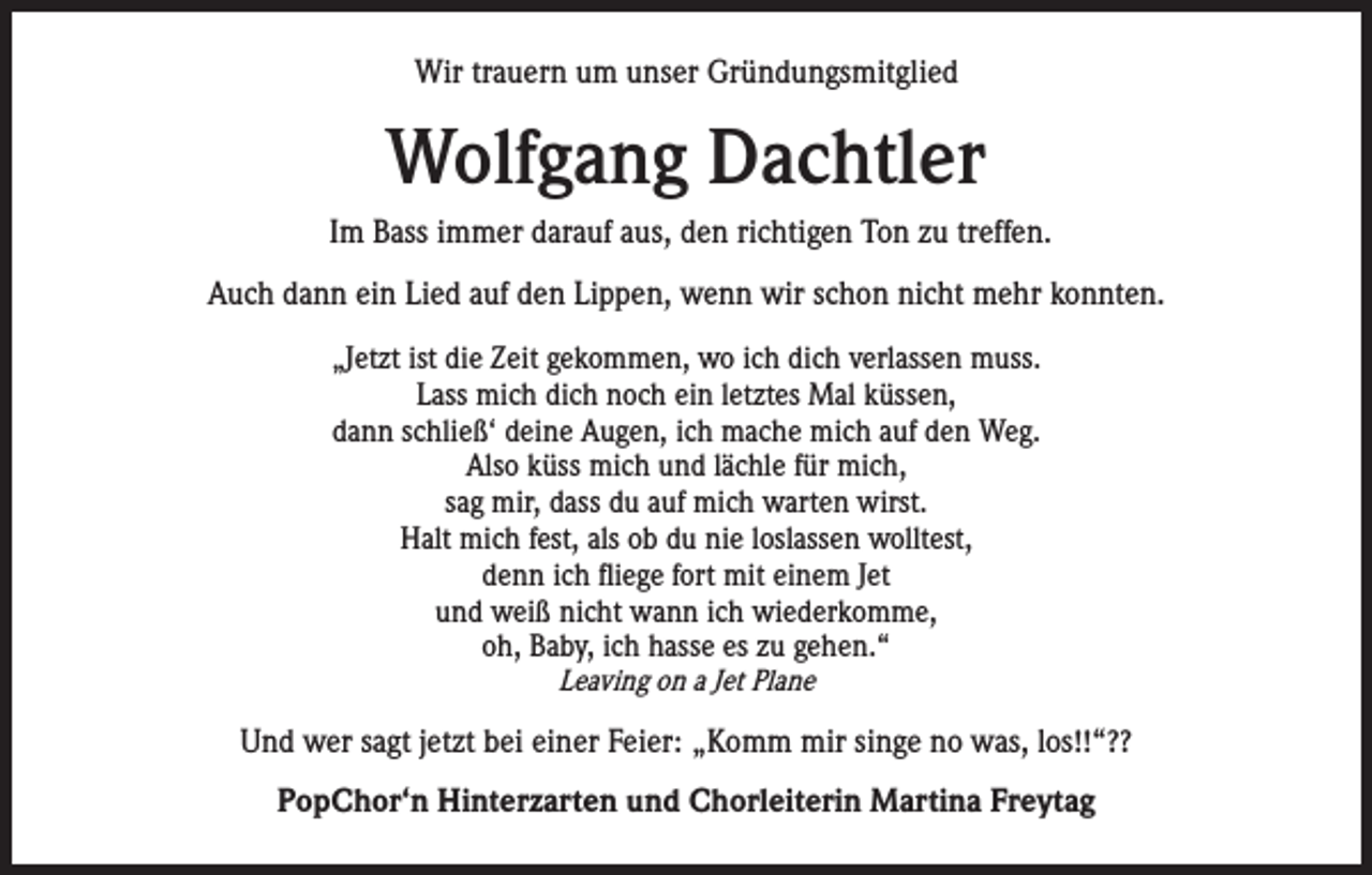 <p>Wir trauern um unser Gründungsmitglied</p><p>Wolfgang Dachtler<br />Im Bass immer darauf aus, den richtigen Ton zu treffen.<br />Auch dann ein Lied auf den Lippen, wenn wir schon nicht mehr konnten.<br />„Jetzt ist die Zeit gekommen, wo ich dich verlassen muss.<br />Lass mich dich noch ein letztes Mal küssen,<br />dann schließ‘ deine Augen, ich mache mich auf den Weg.<br />Also küss mich und lächle für mich,<br />sag mir, dass du auf mich warten wirst.<br />Halt mich fest, als ob du nie loslassen wolltest,<br />denn ich fliege fort mit einem Jet<br />und weiß nicht wann ich wiederkomme,<br />oh, Baby, ich hasse es zu gehen.“<br />Leaving on a Jet Plane</p><p>Und wer sagt jetzt bei einer Feier: „Komm mir singe no was, los!!“??<br />PopChor‘n Hinterzarten und Chorleiterin Martina Freytag</p>